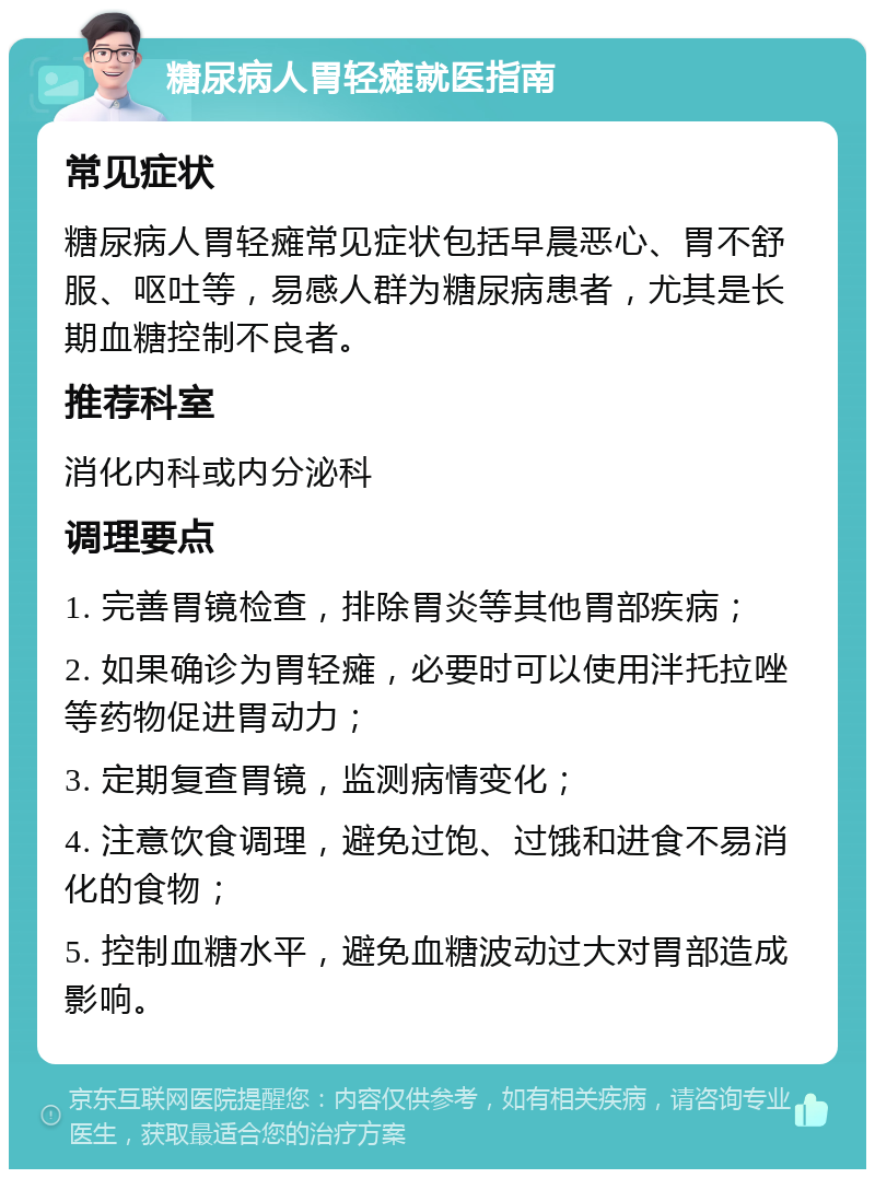 糖尿病人胃轻瘫就医指南 常见症状 糖尿病人胃轻瘫常见症状包括早晨恶心、胃不舒服、呕吐等，易感人群为糖尿病患者，尤其是长期血糖控制不良者。 推荐科室 消化内科或内分泌科 调理要点 1. 完善胃镜检查，排除胃炎等其他胃部疾病； 2. 如果确诊为胃轻瘫，必要时可以使用泮托拉唑等药物促进胃动力； 3. 定期复查胃镜，监测病情变化； 4. 注意饮食调理，避免过饱、过饿和进食不易消化的食物； 5. 控制血糖水平，避免血糖波动过大对胃部造成影响。