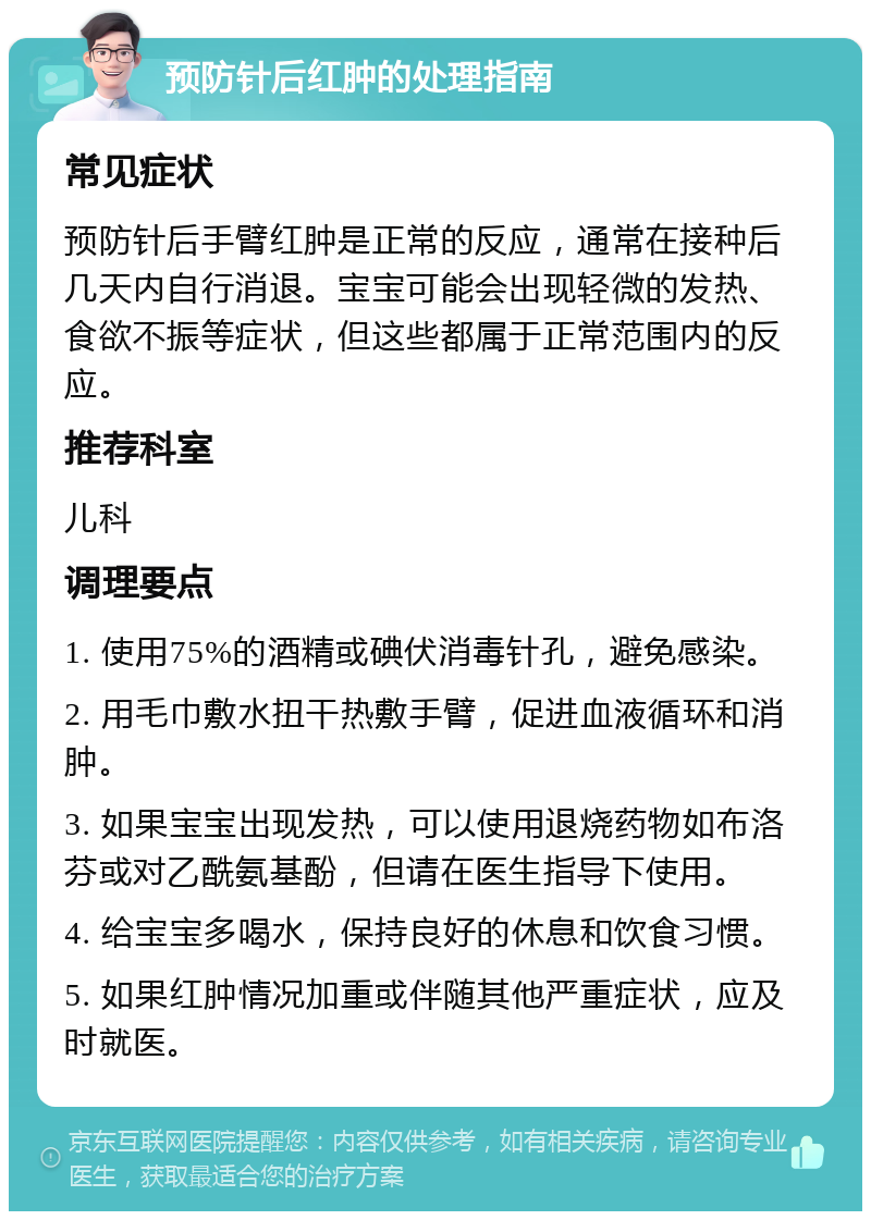 预防针后红肿的处理指南 常见症状 预防针后手臂红肿是正常的反应，通常在接种后几天内自行消退。宝宝可能会出现轻微的发热、食欲不振等症状，但这些都属于正常范围内的反应。 推荐科室 儿科 调理要点 1. 使用75%的酒精或碘伏消毒针孔，避免感染。 2. 用毛巾敷水扭干热敷手臂，促进血液循环和消肿。 3. 如果宝宝出现发热，可以使用退烧药物如布洛芬或对乙酰氨基酚，但请在医生指导下使用。 4. 给宝宝多喝水，保持良好的休息和饮食习惯。 5. 如果红肿情况加重或伴随其他严重症状，应及时就医。