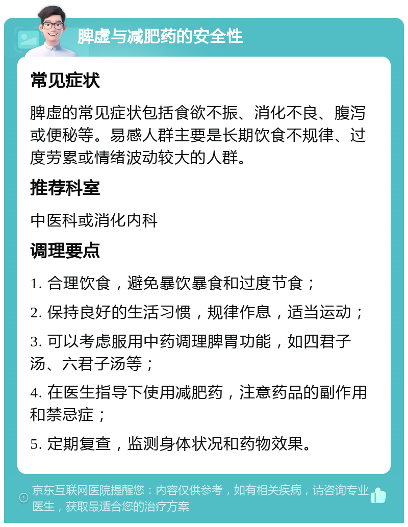 脾虚与减肥药的安全性 常见症状 脾虚的常见症状包括食欲不振、消化不良、腹泻或便秘等。易感人群主要是长期饮食不规律、过度劳累或情绪波动较大的人群。 推荐科室 中医科或消化内科 调理要点 1. 合理饮食，避免暴饮暴食和过度节食； 2. 保持良好的生活习惯，规律作息，适当运动； 3. 可以考虑服用中药调理脾胃功能，如四君子汤、六君子汤等； 4. 在医生指导下使用减肥药，注意药品的副作用和禁忌症； 5. 定期复查，监测身体状况和药物效果。