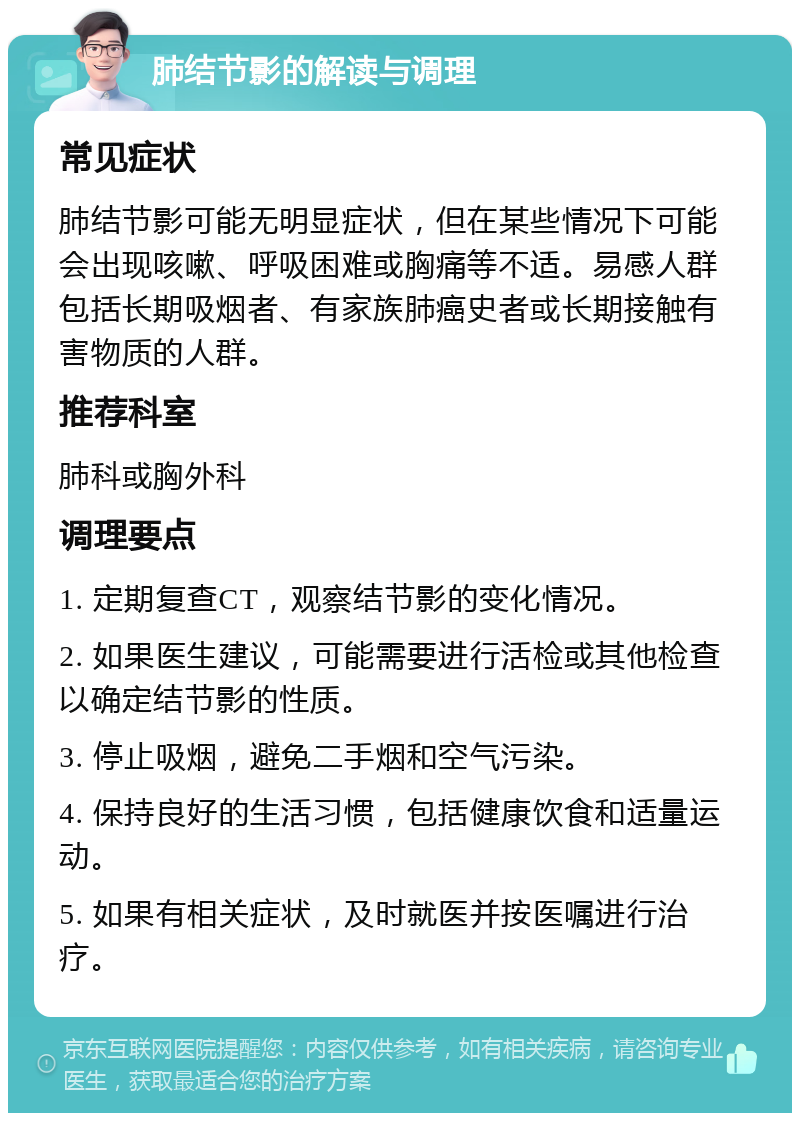 肺结节影的解读与调理 常见症状 肺结节影可能无明显症状，但在某些情况下可能会出现咳嗽、呼吸困难或胸痛等不适。易感人群包括长期吸烟者、有家族肺癌史者或长期接触有害物质的人群。 推荐科室 肺科或胸外科 调理要点 1. 定期复查CT，观察结节影的变化情况。 2. 如果医生建议，可能需要进行活检或其他检查以确定结节影的性质。 3. 停止吸烟，避免二手烟和空气污染。 4. 保持良好的生活习惯，包括健康饮食和适量运动。 5. 如果有相关症状，及时就医并按医嘱进行治疗。