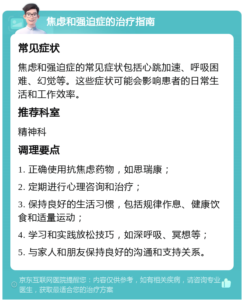 焦虑和强迫症的治疗指南 常见症状 焦虑和强迫症的常见症状包括心跳加速、呼吸困难、幻觉等。这些症状可能会影响患者的日常生活和工作效率。 推荐科室 精神科 调理要点 1. 正确使用抗焦虑药物，如思瑞康； 2. 定期进行心理咨询和治疗； 3. 保持良好的生活习惯，包括规律作息、健康饮食和适量运动； 4. 学习和实践放松技巧，如深呼吸、冥想等； 5. 与家人和朋友保持良好的沟通和支持关系。