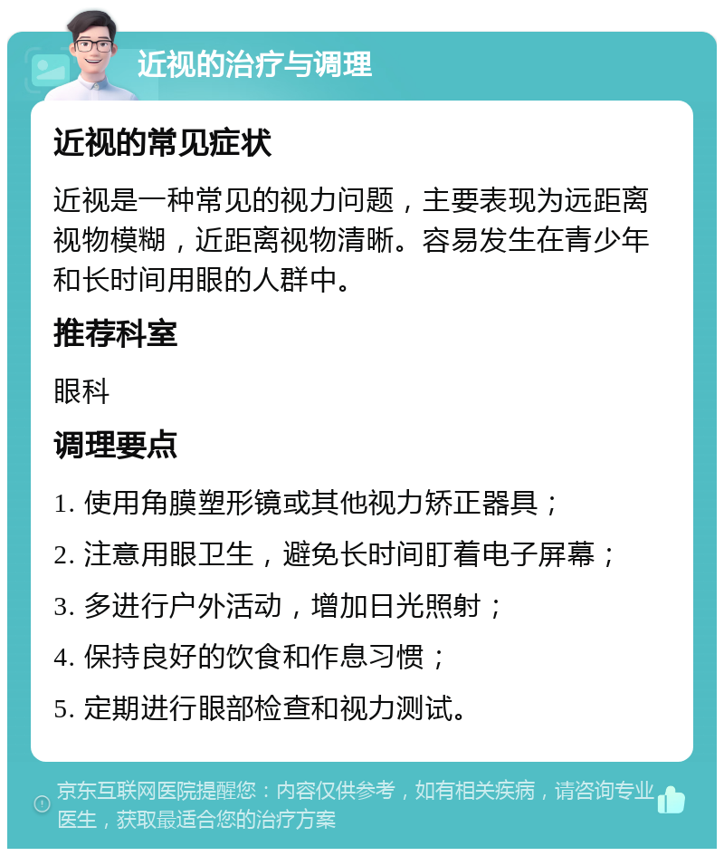 近视的治疗与调理 近视的常见症状 近视是一种常见的视力问题，主要表现为远距离视物模糊，近距离视物清晰。容易发生在青少年和长时间用眼的人群中。 推荐科室 眼科 调理要点 1. 使用角膜塑形镜或其他视力矫正器具； 2. 注意用眼卫生，避免长时间盯着电子屏幕； 3. 多进行户外活动，增加日光照射； 4. 保持良好的饮食和作息习惯； 5. 定期进行眼部检查和视力测试。