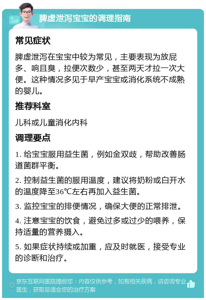 脾虚泄泻宝宝的调理指南 常见症状 脾虚泄泻在宝宝中较为常见，主要表现为放屁多、响且臭，拉便次数少，甚至两天才拉一次大便。这种情况多见于早产宝宝或消化系统不成熟的婴儿。 推荐科室 儿科或儿童消化内科 调理要点 1. 给宝宝服用益生菌，例如金双歧，帮助改善肠道菌群平衡。 2. 控制益生菌的服用温度，建议将奶粉或白开水的温度降至36℃左右再加入益生菌。 3. 监控宝宝的排便情况，确保大便的正常排泄。 4. 注意宝宝的饮食，避免过多或过少的喂养，保持适量的营养摄入。 5. 如果症状持续或加重，应及时就医，接受专业的诊断和治疗。