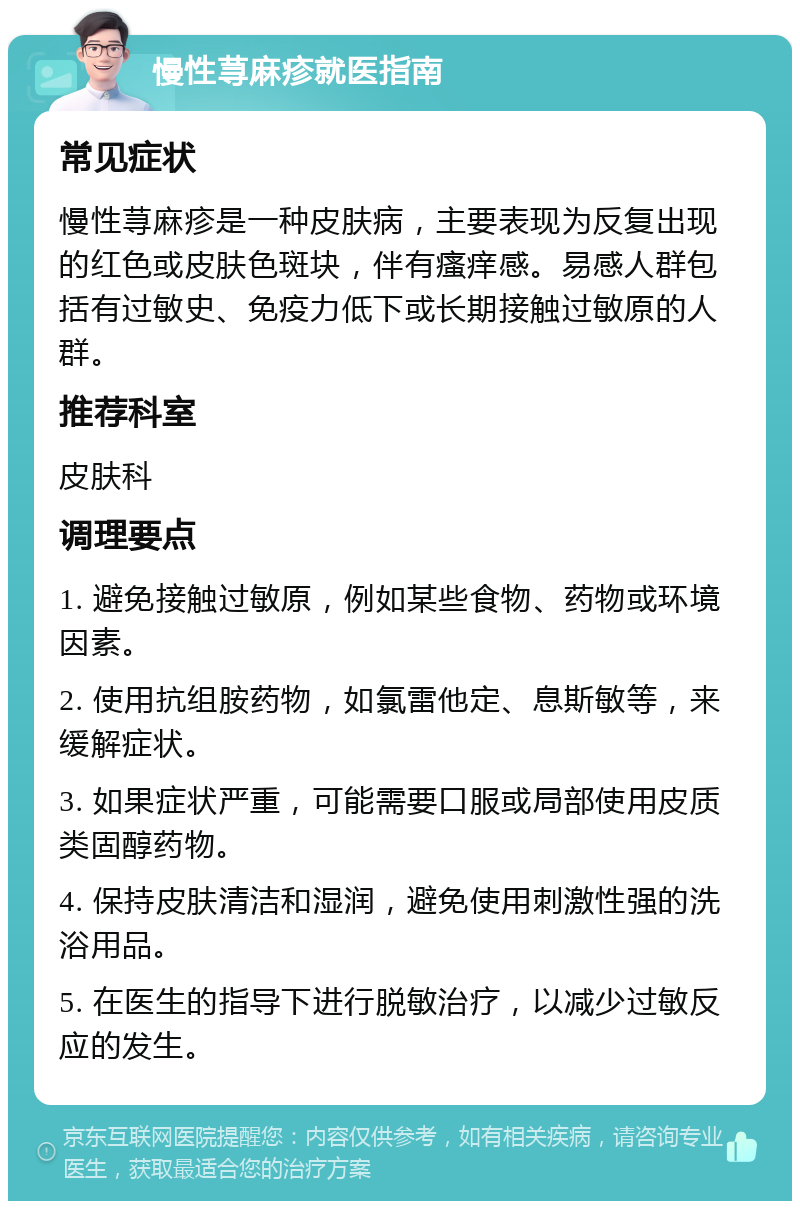 慢性荨麻疹就医指南 常见症状 慢性荨麻疹是一种皮肤病，主要表现为反复出现的红色或皮肤色斑块，伴有瘙痒感。易感人群包括有过敏史、免疫力低下或长期接触过敏原的人群。 推荐科室 皮肤科 调理要点 1. 避免接触过敏原，例如某些食物、药物或环境因素。 2. 使用抗组胺药物，如氯雷他定、息斯敏等，来缓解症状。 3. 如果症状严重，可能需要口服或局部使用皮质类固醇药物。 4. 保持皮肤清洁和湿润，避免使用刺激性强的洗浴用品。 5. 在医生的指导下进行脱敏治疗，以减少过敏反应的发生。