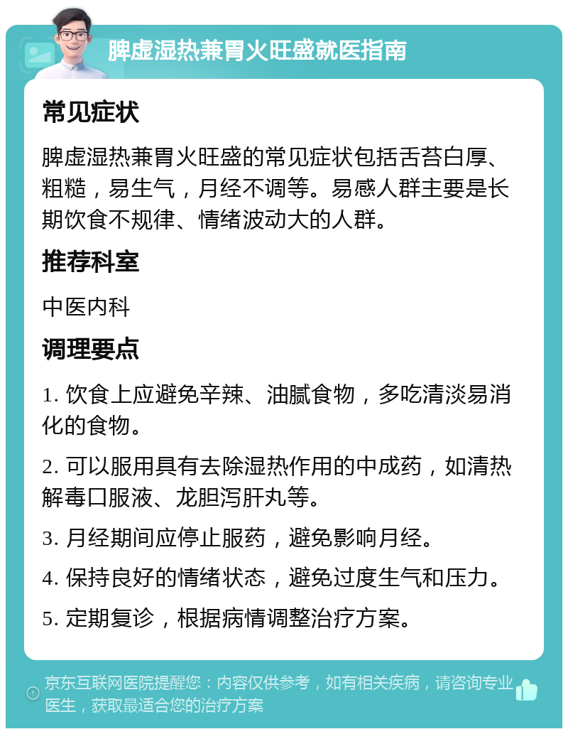 脾虚湿热兼胃火旺盛就医指南 常见症状 脾虚湿热兼胃火旺盛的常见症状包括舌苔白厚、粗糙，易生气，月经不调等。易感人群主要是长期饮食不规律、情绪波动大的人群。 推荐科室 中医内科 调理要点 1. 饮食上应避免辛辣、油腻食物，多吃清淡易消化的食物。 2. 可以服用具有去除湿热作用的中成药，如清热解毒口服液、龙胆泻肝丸等。 3. 月经期间应停止服药，避免影响月经。 4. 保持良好的情绪状态，避免过度生气和压力。 5. 定期复诊，根据病情调整治疗方案。