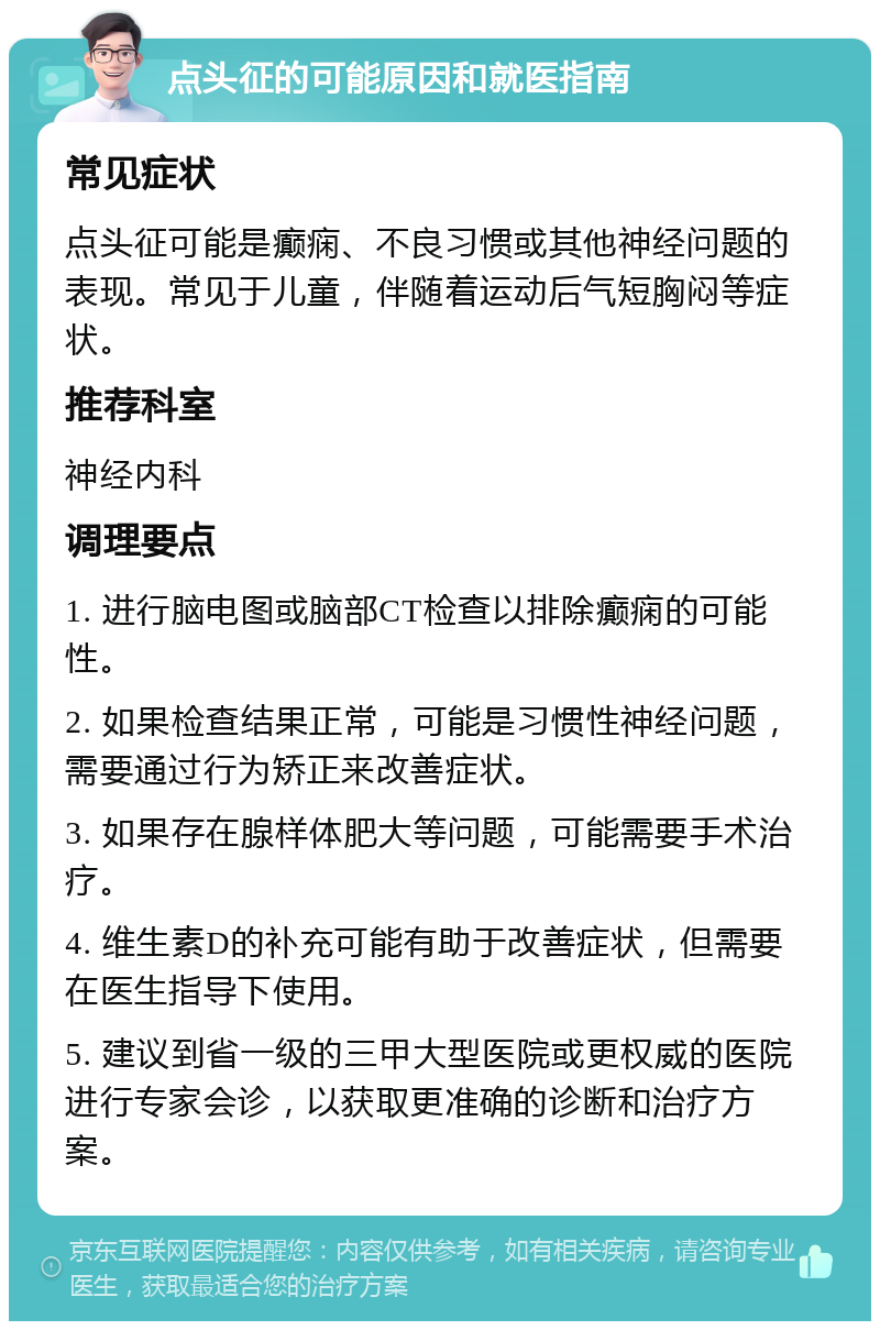 点头征的可能原因和就医指南 常见症状 点头征可能是癫痫、不良习惯或其他神经问题的表现。常见于儿童，伴随着运动后气短胸闷等症状。 推荐科室 神经内科 调理要点 1. 进行脑电图或脑部CT检查以排除癫痫的可能性。 2. 如果检查结果正常，可能是习惯性神经问题，需要通过行为矫正来改善症状。 3. 如果存在腺样体肥大等问题，可能需要手术治疗。 4. 维生素D的补充可能有助于改善症状，但需要在医生指导下使用。 5. 建议到省一级的三甲大型医院或更权威的医院进行专家会诊，以获取更准确的诊断和治疗方案。