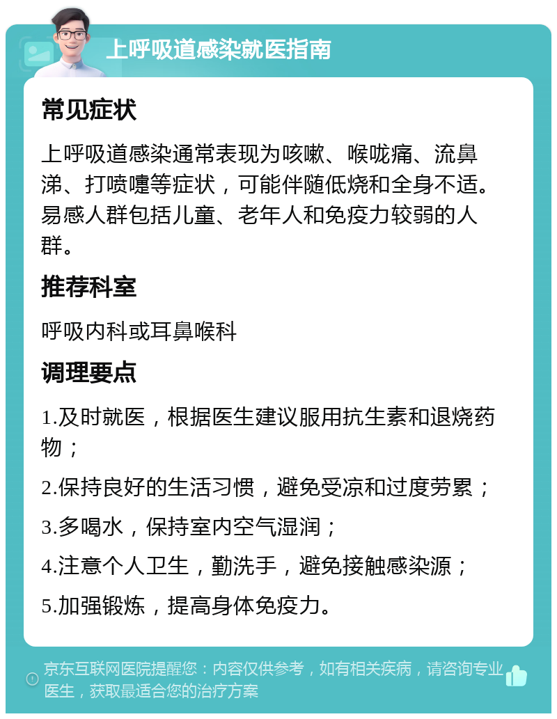 上呼吸道感染就医指南 常见症状 上呼吸道感染通常表现为咳嗽、喉咙痛、流鼻涕、打喷嚏等症状，可能伴随低烧和全身不适。易感人群包括儿童、老年人和免疫力较弱的人群。 推荐科室 呼吸内科或耳鼻喉科 调理要点 1.及时就医，根据医生建议服用抗生素和退烧药物； 2.保持良好的生活习惯，避免受凉和过度劳累； 3.多喝水，保持室内空气湿润； 4.注意个人卫生，勤洗手，避免接触感染源； 5.加强锻炼，提高身体免疫力。