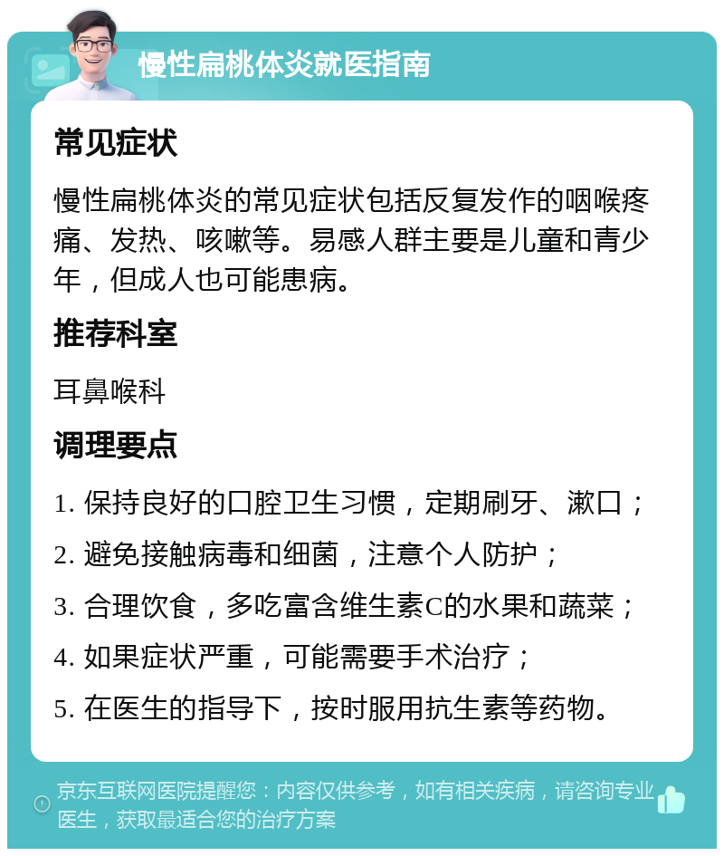 慢性扁桃体炎就医指南 常见症状 慢性扁桃体炎的常见症状包括反复发作的咽喉疼痛、发热、咳嗽等。易感人群主要是儿童和青少年，但成人也可能患病。 推荐科室 耳鼻喉科 调理要点 1. 保持良好的口腔卫生习惯，定期刷牙、漱口； 2. 避免接触病毒和细菌，注意个人防护； 3. 合理饮食，多吃富含维生素C的水果和蔬菜； 4. 如果症状严重，可能需要手术治疗； 5. 在医生的指导下，按时服用抗生素等药物。