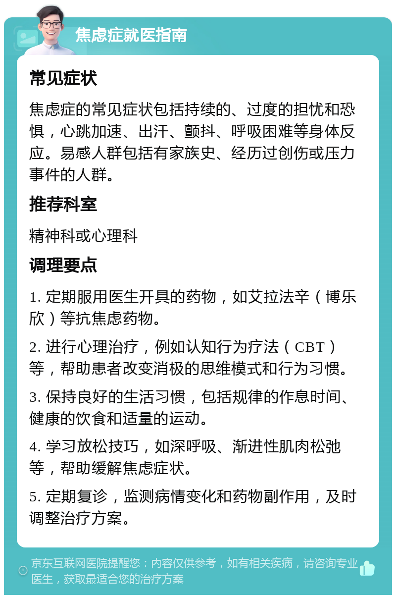 焦虑症就医指南 常见症状 焦虑症的常见症状包括持续的、过度的担忧和恐惧，心跳加速、出汗、颤抖、呼吸困难等身体反应。易感人群包括有家族史、经历过创伤或压力事件的人群。 推荐科室 精神科或心理科 调理要点 1. 定期服用医生开具的药物，如艾拉法辛（博乐欣）等抗焦虑药物。 2. 进行心理治疗，例如认知行为疗法（CBT）等，帮助患者改变消极的思维模式和行为习惯。 3. 保持良好的生活习惯，包括规律的作息时间、健康的饮食和适量的运动。 4. 学习放松技巧，如深呼吸、渐进性肌肉松弛等，帮助缓解焦虑症状。 5. 定期复诊，监测病情变化和药物副作用，及时调整治疗方案。