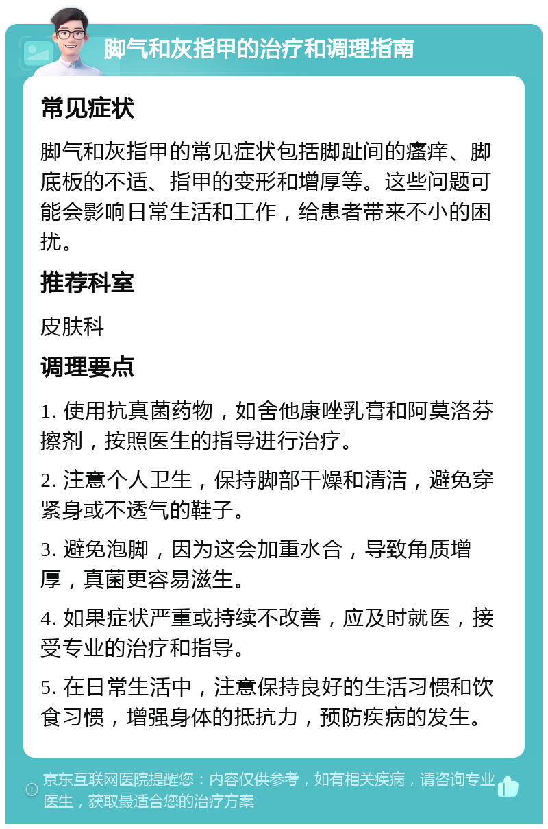 脚气和灰指甲的治疗和调理指南 常见症状 脚气和灰指甲的常见症状包括脚趾间的瘙痒、脚底板的不适、指甲的变形和增厚等。这些问题可能会影响日常生活和工作，给患者带来不小的困扰。 推荐科室 皮肤科 调理要点 1. 使用抗真菌药物，如舍他康唑乳膏和阿莫洛芬擦剂，按照医生的指导进行治疗。 2. 注意个人卫生，保持脚部干燥和清洁，避免穿紧身或不透气的鞋子。 3. 避免泡脚，因为这会加重水合，导致角质增厚，真菌更容易滋生。 4. 如果症状严重或持续不改善，应及时就医，接受专业的治疗和指导。 5. 在日常生活中，注意保持良好的生活习惯和饮食习惯，增强身体的抵抗力，预防疾病的发生。