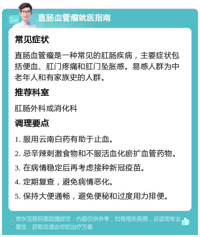 直肠血管瘤就医指南 常见症状 直肠血管瘤是一种常见的肛肠疾病，主要症状包括便血、肛门疼痛和肛门坠胀感。易感人群为中老年人和有家族史的人群。 推荐科室 肛肠外科或消化科 调理要点 1. 服用云南白药有助于止血。 2. 忌辛辣刺激食物和不服活血化瘀扩血管药物。 3. 在病情稳定后再考虑接种新冠疫苗。 4. 定期复查，避免病情恶化。 5. 保持大便通畅，避免便秘和过度用力排便。