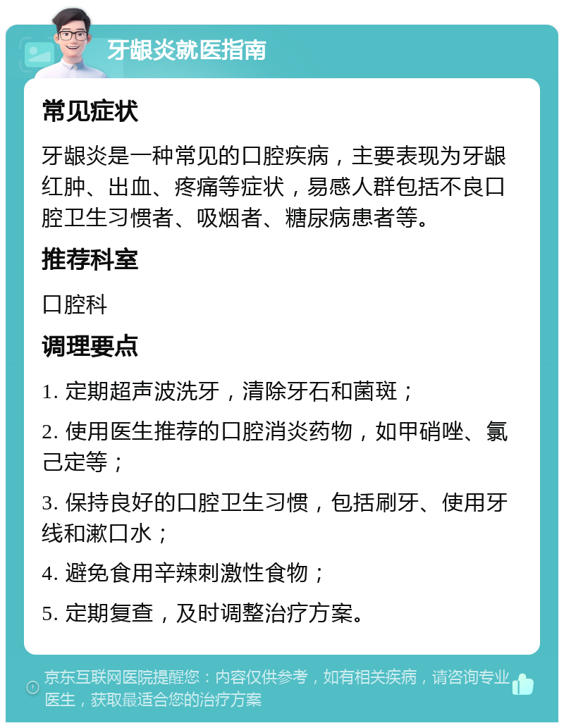 牙龈炎就医指南 常见症状 牙龈炎是一种常见的口腔疾病，主要表现为牙龈红肿、出血、疼痛等症状，易感人群包括不良口腔卫生习惯者、吸烟者、糖尿病患者等。 推荐科室 口腔科 调理要点 1. 定期超声波洗牙，清除牙石和菌斑； 2. 使用医生推荐的口腔消炎药物，如甲硝唑、氯己定等； 3. 保持良好的口腔卫生习惯，包括刷牙、使用牙线和漱口水； 4. 避免食用辛辣刺激性食物； 5. 定期复查，及时调整治疗方案。