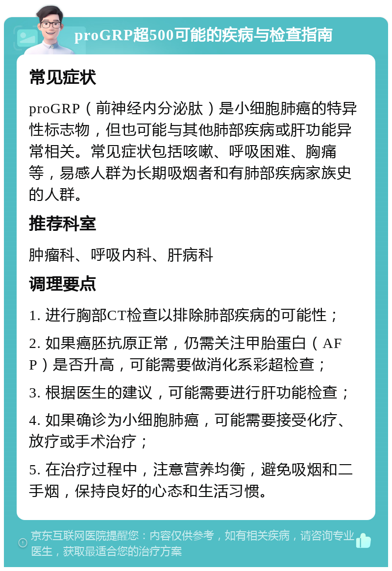 proGRP超500可能的疾病与检查指南 常见症状 proGRP（前神经内分泌肽）是小细胞肺癌的特异性标志物，但也可能与其他肺部疾病或肝功能异常相关。常见症状包括咳嗽、呼吸困难、胸痛等，易感人群为长期吸烟者和有肺部疾病家族史的人群。 推荐科室 肿瘤科、呼吸内科、肝病科 调理要点 1. 进行胸部CT检查以排除肺部疾病的可能性； 2. 如果癌胚抗原正常，仍需关注甲胎蛋白（AFP）是否升高，可能需要做消化系彩超检查； 3. 根据医生的建议，可能需要进行肝功能检查； 4. 如果确诊为小细胞肺癌，可能需要接受化疗、放疗或手术治疗； 5. 在治疗过程中，注意营养均衡，避免吸烟和二手烟，保持良好的心态和生活习惯。