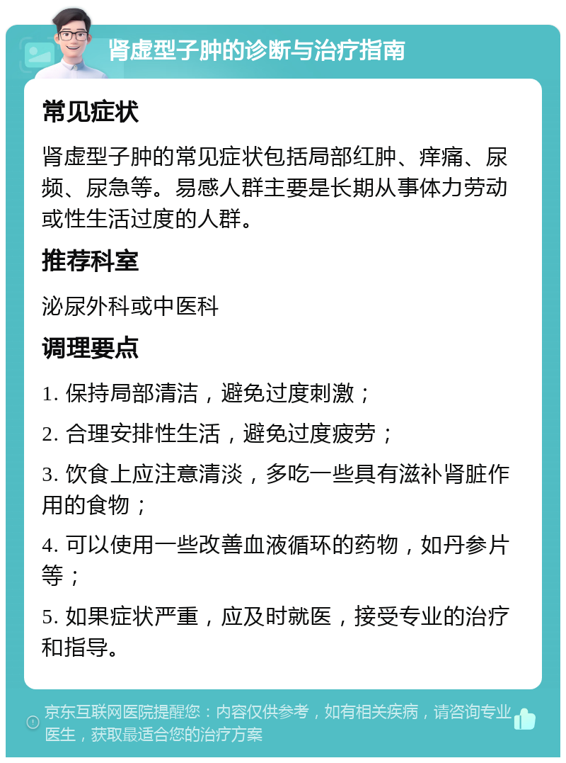 肾虚型子肿的诊断与治疗指南 常见症状 肾虚型子肿的常见症状包括局部红肿、痒痛、尿频、尿急等。易感人群主要是长期从事体力劳动或性生活过度的人群。 推荐科室 泌尿外科或中医科 调理要点 1. 保持局部清洁，避免过度刺激； 2. 合理安排性生活，避免过度疲劳； 3. 饮食上应注意清淡，多吃一些具有滋补肾脏作用的食物； 4. 可以使用一些改善血液循环的药物，如丹参片等； 5. 如果症状严重，应及时就医，接受专业的治疗和指导。