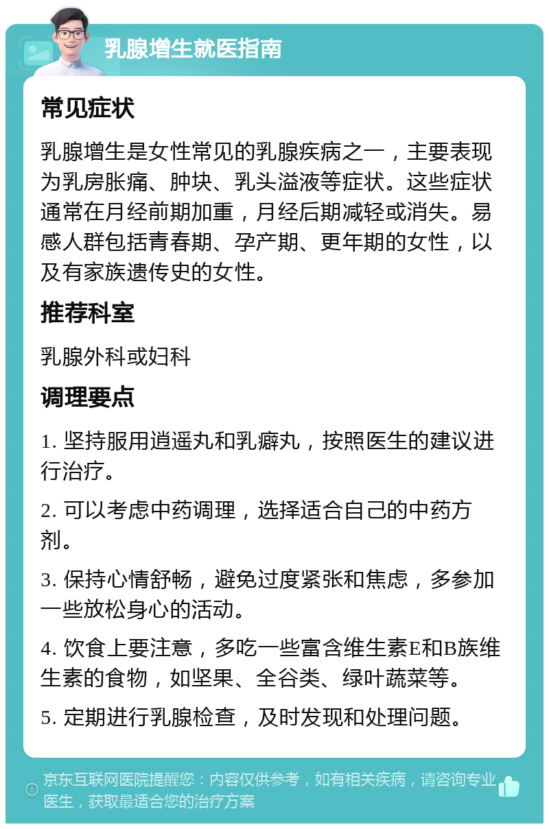 乳腺增生就医指南 常见症状 乳腺增生是女性常见的乳腺疾病之一，主要表现为乳房胀痛、肿块、乳头溢液等症状。这些症状通常在月经前期加重，月经后期减轻或消失。易感人群包括青春期、孕产期、更年期的女性，以及有家族遗传史的女性。 推荐科室 乳腺外科或妇科 调理要点 1. 坚持服用逍遥丸和乳癖丸，按照医生的建议进行治疗。 2. 可以考虑中药调理，选择适合自己的中药方剂。 3. 保持心情舒畅，避免过度紧张和焦虑，多参加一些放松身心的活动。 4. 饮食上要注意，多吃一些富含维生素E和B族维生素的食物，如坚果、全谷类、绿叶蔬菜等。 5. 定期进行乳腺检查，及时发现和处理问题。