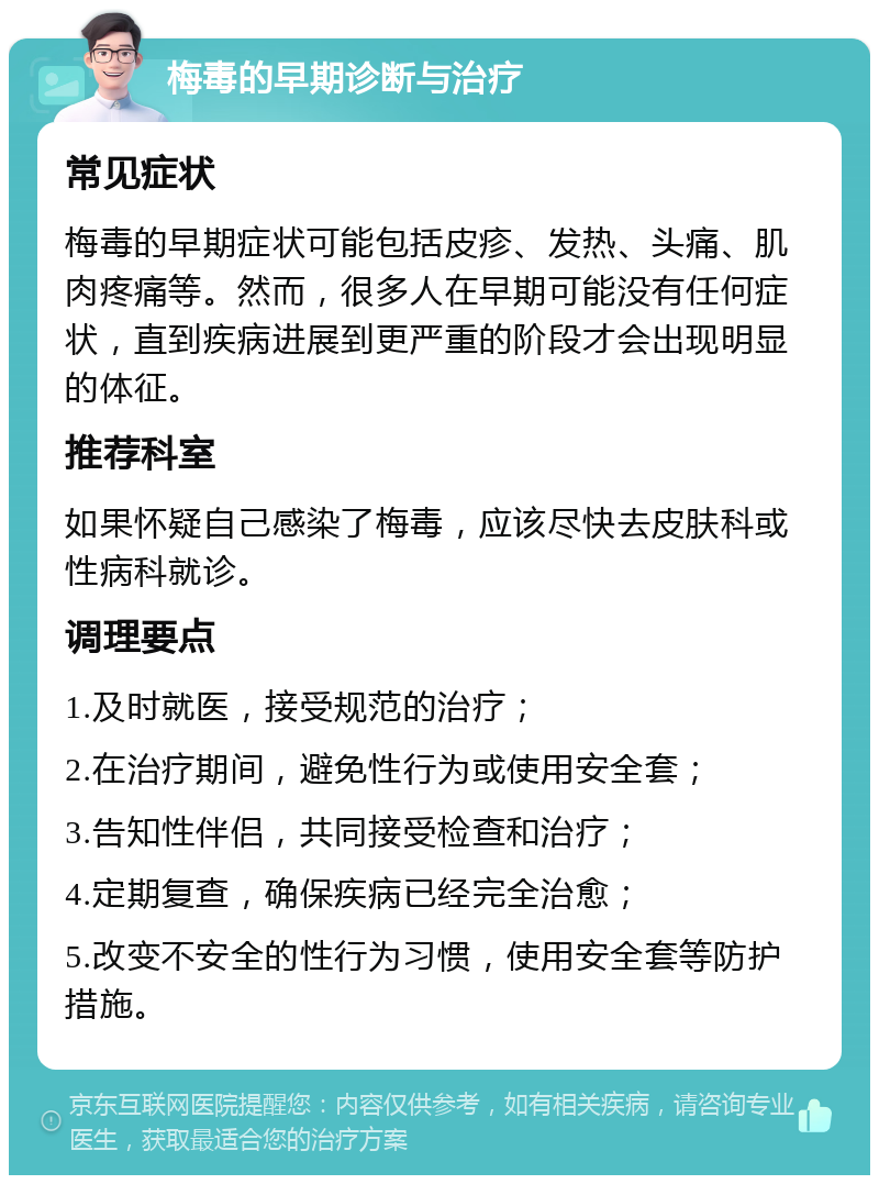 梅毒的早期诊断与治疗 常见症状 梅毒的早期症状可能包括皮疹、发热、头痛、肌肉疼痛等。然而，很多人在早期可能没有任何症状，直到疾病进展到更严重的阶段才会出现明显的体征。 推荐科室 如果怀疑自己感染了梅毒，应该尽快去皮肤科或性病科就诊。 调理要点 1.及时就医，接受规范的治疗； 2.在治疗期间，避免性行为或使用安全套； 3.告知性伴侣，共同接受检查和治疗； 4.定期复查，确保疾病已经完全治愈； 5.改变不安全的性行为习惯，使用安全套等防护措施。