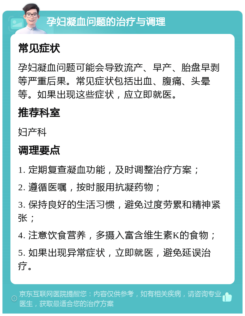 孕妇凝血问题的治疗与调理 常见症状 孕妇凝血问题可能会导致流产、早产、胎盘早剥等严重后果。常见症状包括出血、腹痛、头晕等。如果出现这些症状，应立即就医。 推荐科室 妇产科 调理要点 1. 定期复查凝血功能，及时调整治疗方案； 2. 遵循医嘱，按时服用抗凝药物； 3. 保持良好的生活习惯，避免过度劳累和精神紧张； 4. 注意饮食营养，多摄入富含维生素K的食物； 5. 如果出现异常症状，立即就医，避免延误治疗。