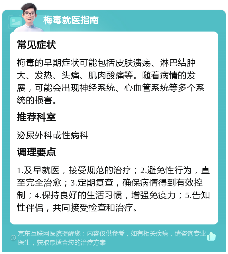 梅毒就医指南 常见症状 梅毒的早期症状可能包括皮肤溃疡、淋巴结肿大、发热、头痛、肌肉酸痛等。随着病情的发展，可能会出现神经系统、心血管系统等多个系统的损害。 推荐科室 泌尿外科或性病科 调理要点 1.及早就医，接受规范的治疗；2.避免性行为，直至完全治愈；3.定期复查，确保病情得到有效控制；4.保持良好的生活习惯，增强免疫力；5.告知性伴侣，共同接受检查和治疗。