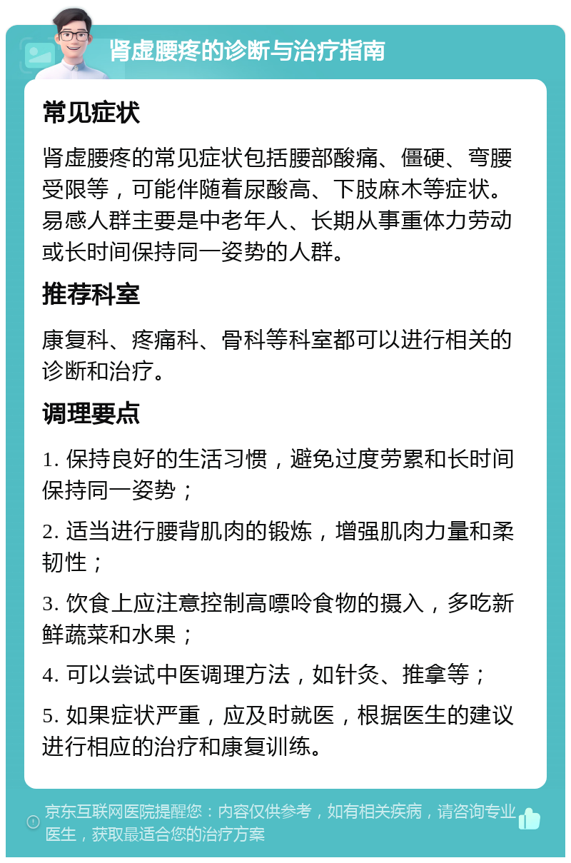 肾虚腰疼的诊断与治疗指南 常见症状 肾虚腰疼的常见症状包括腰部酸痛、僵硬、弯腰受限等，可能伴随着尿酸高、下肢麻木等症状。易感人群主要是中老年人、长期从事重体力劳动或长时间保持同一姿势的人群。 推荐科室 康复科、疼痛科、骨科等科室都可以进行相关的诊断和治疗。 调理要点 1. 保持良好的生活习惯，避免过度劳累和长时间保持同一姿势； 2. 适当进行腰背肌肉的锻炼，增强肌肉力量和柔韧性； 3. 饮食上应注意控制高嘌呤食物的摄入，多吃新鲜蔬菜和水果； 4. 可以尝试中医调理方法，如针灸、推拿等； 5. 如果症状严重，应及时就医，根据医生的建议进行相应的治疗和康复训练。