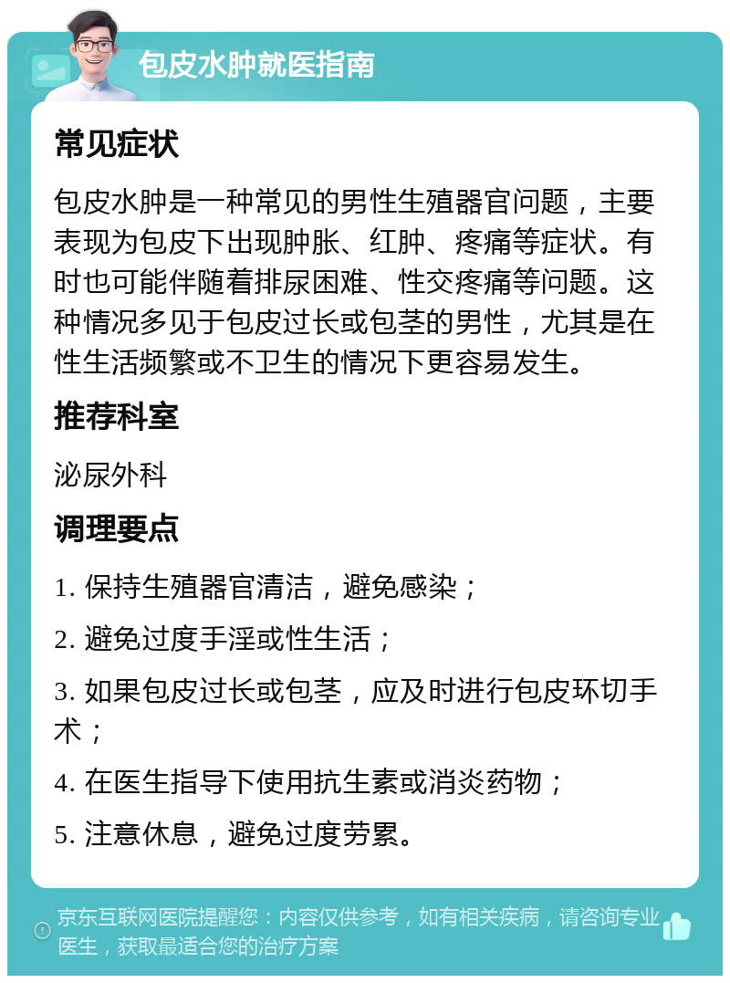 包皮水肿就医指南 常见症状 包皮水肿是一种常见的男性生殖器官问题，主要表现为包皮下出现肿胀、红肿、疼痛等症状。有时也可能伴随着排尿困难、性交疼痛等问题。这种情况多见于包皮过长或包茎的男性，尤其是在性生活频繁或不卫生的情况下更容易发生。 推荐科室 泌尿外科 调理要点 1. 保持生殖器官清洁，避免感染； 2. 避免过度手淫或性生活； 3. 如果包皮过长或包茎，应及时进行包皮环切手术； 4. 在医生指导下使用抗生素或消炎药物； 5. 注意休息，避免过度劳累。