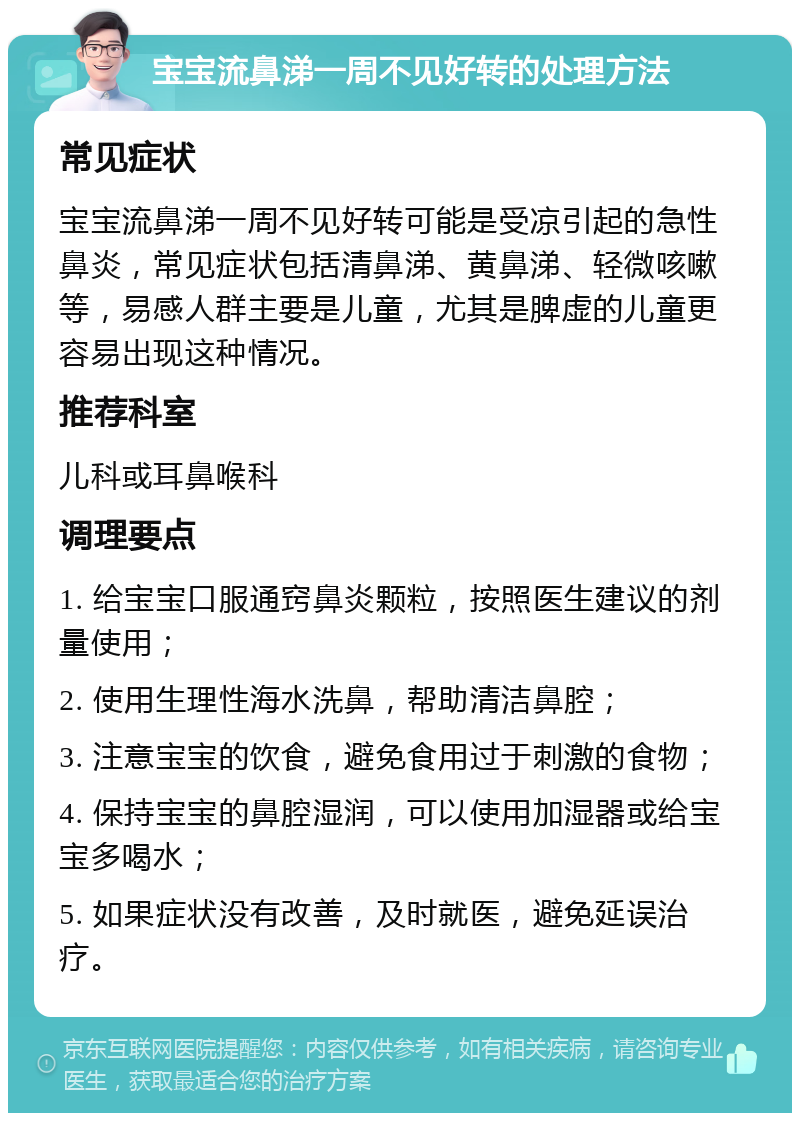 宝宝流鼻涕一周不见好转的处理方法 常见症状 宝宝流鼻涕一周不见好转可能是受凉引起的急性鼻炎，常见症状包括清鼻涕、黄鼻涕、轻微咳嗽等，易感人群主要是儿童，尤其是脾虚的儿童更容易出现这种情况。 推荐科室 儿科或耳鼻喉科 调理要点 1. 给宝宝口服通窍鼻炎颗粒，按照医生建议的剂量使用； 2. 使用生理性海水洗鼻，帮助清洁鼻腔； 3. 注意宝宝的饮食，避免食用过于刺激的食物； 4. 保持宝宝的鼻腔湿润，可以使用加湿器或给宝宝多喝水； 5. 如果症状没有改善，及时就医，避免延误治疗。