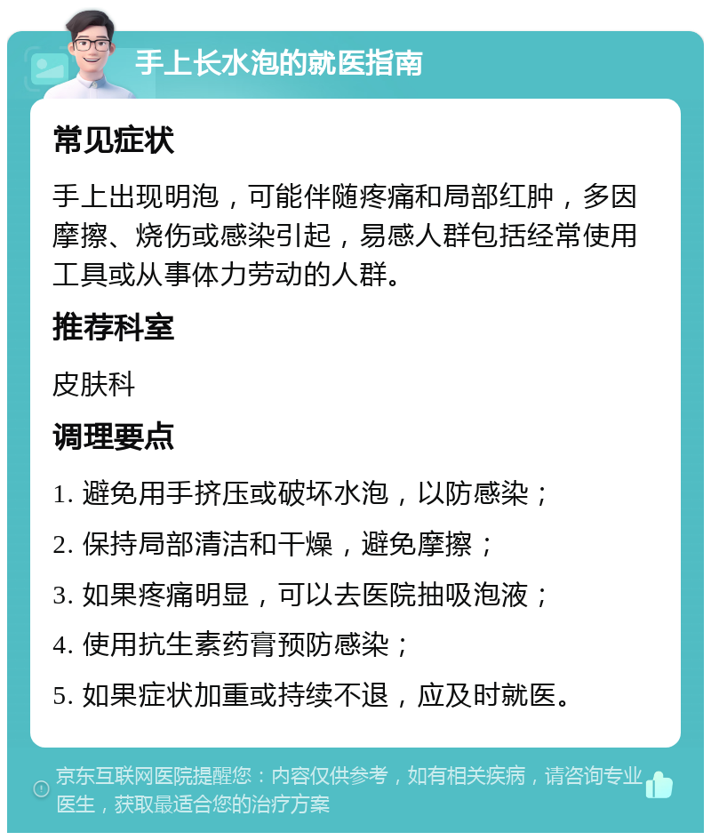 手上长水泡的就医指南 常见症状 手上出现明泡，可能伴随疼痛和局部红肿，多因摩擦、烧伤或感染引起，易感人群包括经常使用工具或从事体力劳动的人群。 推荐科室 皮肤科 调理要点 1. 避免用手挤压或破坏水泡，以防感染； 2. 保持局部清洁和干燥，避免摩擦； 3. 如果疼痛明显，可以去医院抽吸泡液； 4. 使用抗生素药膏预防感染； 5. 如果症状加重或持续不退，应及时就医。