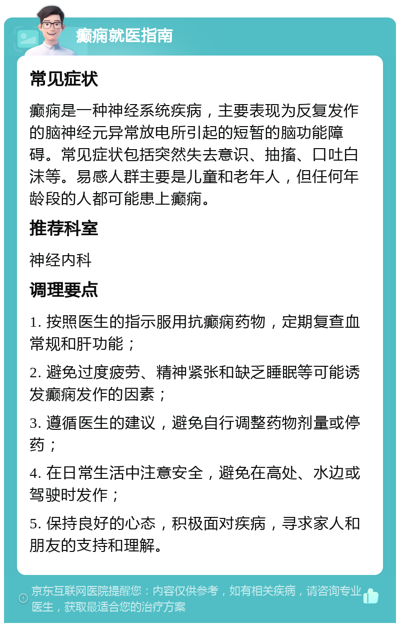 癫痫就医指南 常见症状 癫痫是一种神经系统疾病，主要表现为反复发作的脑神经元异常放电所引起的短暂的脑功能障碍。常见症状包括突然失去意识、抽搐、口吐白沫等。易感人群主要是儿童和老年人，但任何年龄段的人都可能患上癫痫。 推荐科室 神经内科 调理要点 1. 按照医生的指示服用抗癫痫药物，定期复查血常规和肝功能； 2. 避免过度疲劳、精神紧张和缺乏睡眠等可能诱发癫痫发作的因素； 3. 遵循医生的建议，避免自行调整药物剂量或停药； 4. 在日常生活中注意安全，避免在高处、水边或驾驶时发作； 5. 保持良好的心态，积极面对疾病，寻求家人和朋友的支持和理解。