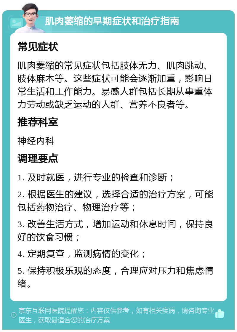 肌肉萎缩的早期症状和治疗指南 常见症状 肌肉萎缩的常见症状包括肢体无力、肌肉跳动、肢体麻木等。这些症状可能会逐渐加重，影响日常生活和工作能力。易感人群包括长期从事重体力劳动或缺乏运动的人群、营养不良者等。 推荐科室 神经内科 调理要点 1. 及时就医，进行专业的检查和诊断； 2. 根据医生的建议，选择合适的治疗方案，可能包括药物治疗、物理治疗等； 3. 改善生活方式，增加运动和休息时间，保持良好的饮食习惯； 4. 定期复查，监测病情的变化； 5. 保持积极乐观的态度，合理应对压力和焦虑情绪。