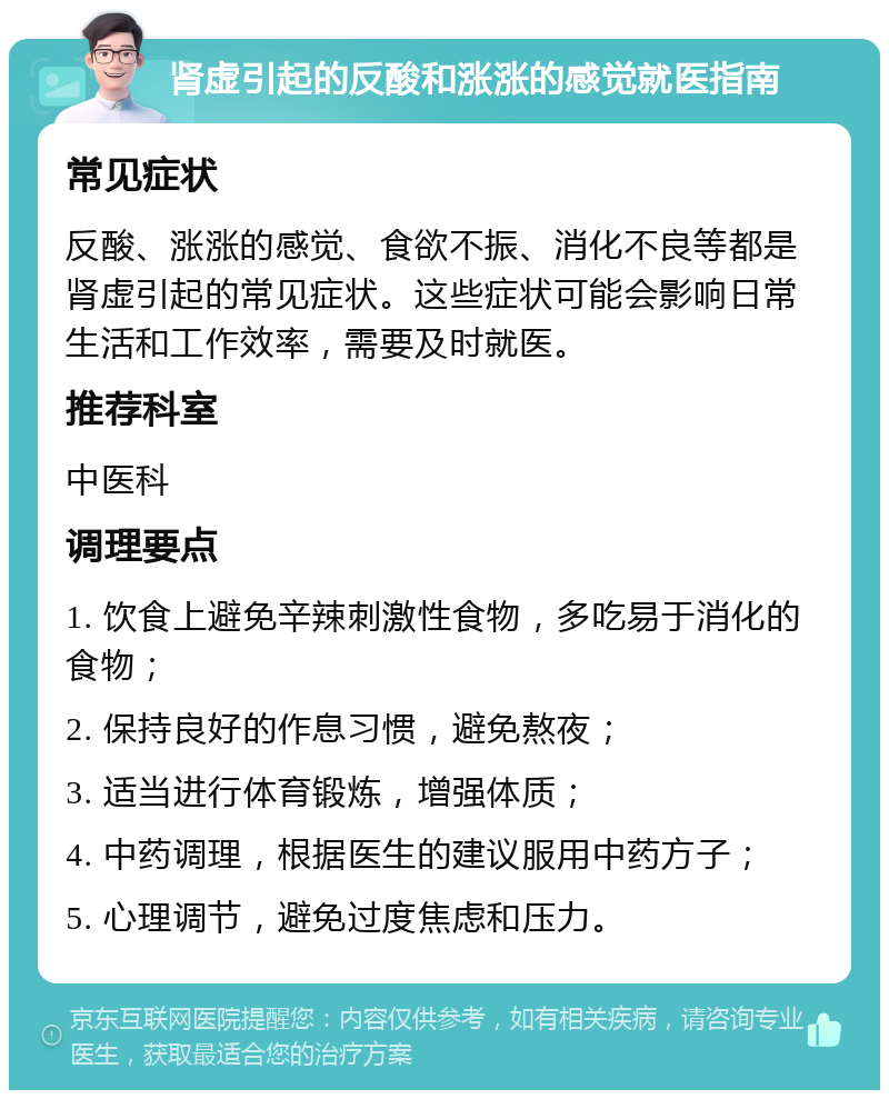 肾虚引起的反酸和涨涨的感觉就医指南 常见症状 反酸、涨涨的感觉、食欲不振、消化不良等都是肾虚引起的常见症状。这些症状可能会影响日常生活和工作效率，需要及时就医。 推荐科室 中医科 调理要点 1. 饮食上避免辛辣刺激性食物，多吃易于消化的食物； 2. 保持良好的作息习惯，避免熬夜； 3. 适当进行体育锻炼，增强体质； 4. 中药调理，根据医生的建议服用中药方子； 5. 心理调节，避免过度焦虑和压力。