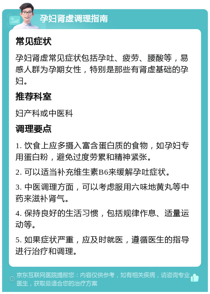 孕妇肾虚调理指南 常见症状 孕妇肾虚常见症状包括孕吐、疲劳、腰酸等，易感人群为孕期女性，特别是那些有肾虚基础的孕妇。 推荐科室 妇产科或中医科 调理要点 1. 饮食上应多摄入富含蛋白质的食物，如孕妇专用蛋白粉，避免过度劳累和精神紧张。 2. 可以适当补充维生素B6来缓解孕吐症状。 3. 中医调理方面，可以考虑服用六味地黄丸等中药来滋补肾气。 4. 保持良好的生活习惯，包括规律作息、适量运动等。 5. 如果症状严重，应及时就医，遵循医生的指导进行治疗和调理。