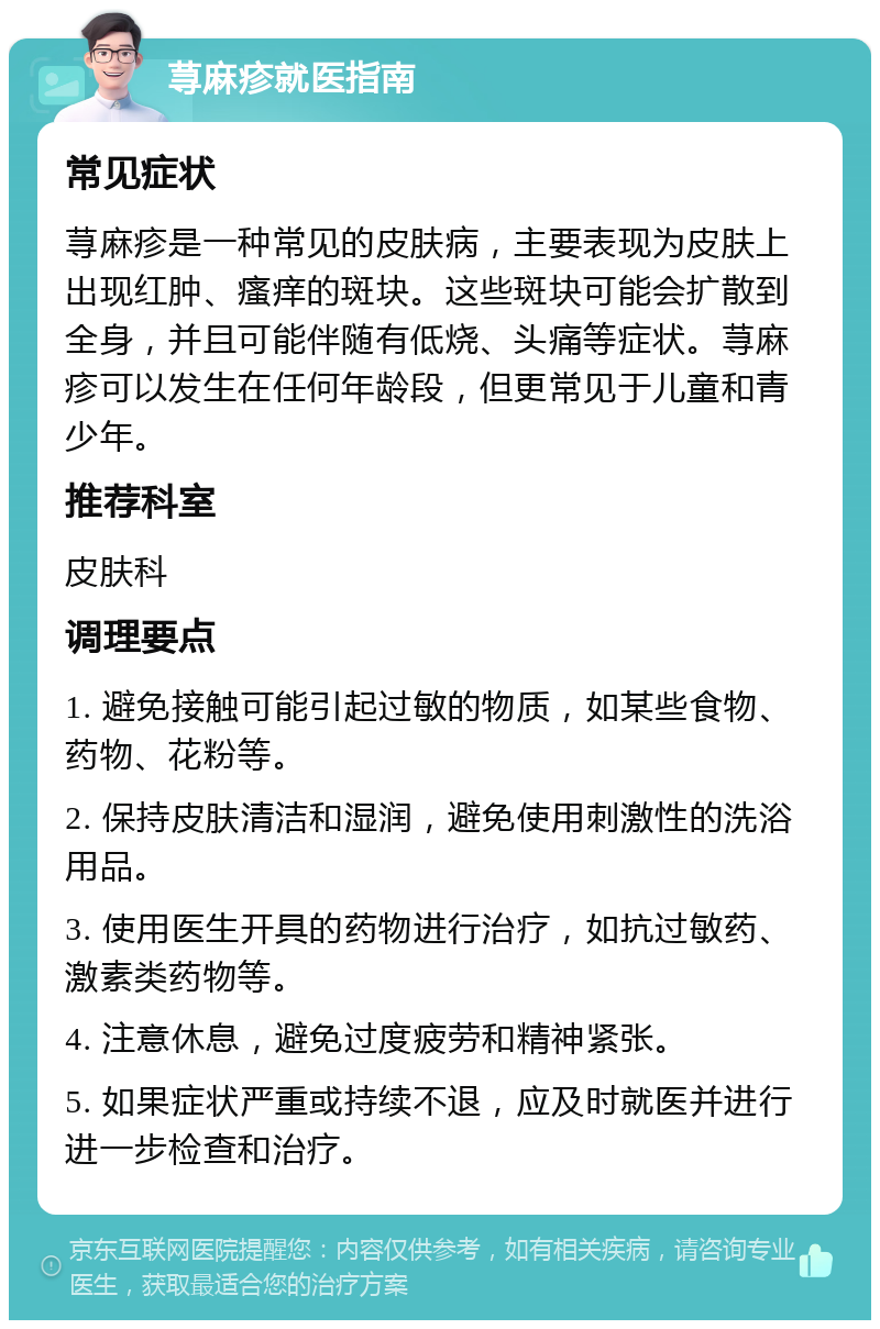 荨麻疹就医指南 常见症状 荨麻疹是一种常见的皮肤病，主要表现为皮肤上出现红肿、瘙痒的斑块。这些斑块可能会扩散到全身，并且可能伴随有低烧、头痛等症状。荨麻疹可以发生在任何年龄段，但更常见于儿童和青少年。 推荐科室 皮肤科 调理要点 1. 避免接触可能引起过敏的物质，如某些食物、药物、花粉等。 2. 保持皮肤清洁和湿润，避免使用刺激性的洗浴用品。 3. 使用医生开具的药物进行治疗，如抗过敏药、激素类药物等。 4. 注意休息，避免过度疲劳和精神紧张。 5. 如果症状严重或持续不退，应及时就医并进行进一步检查和治疗。