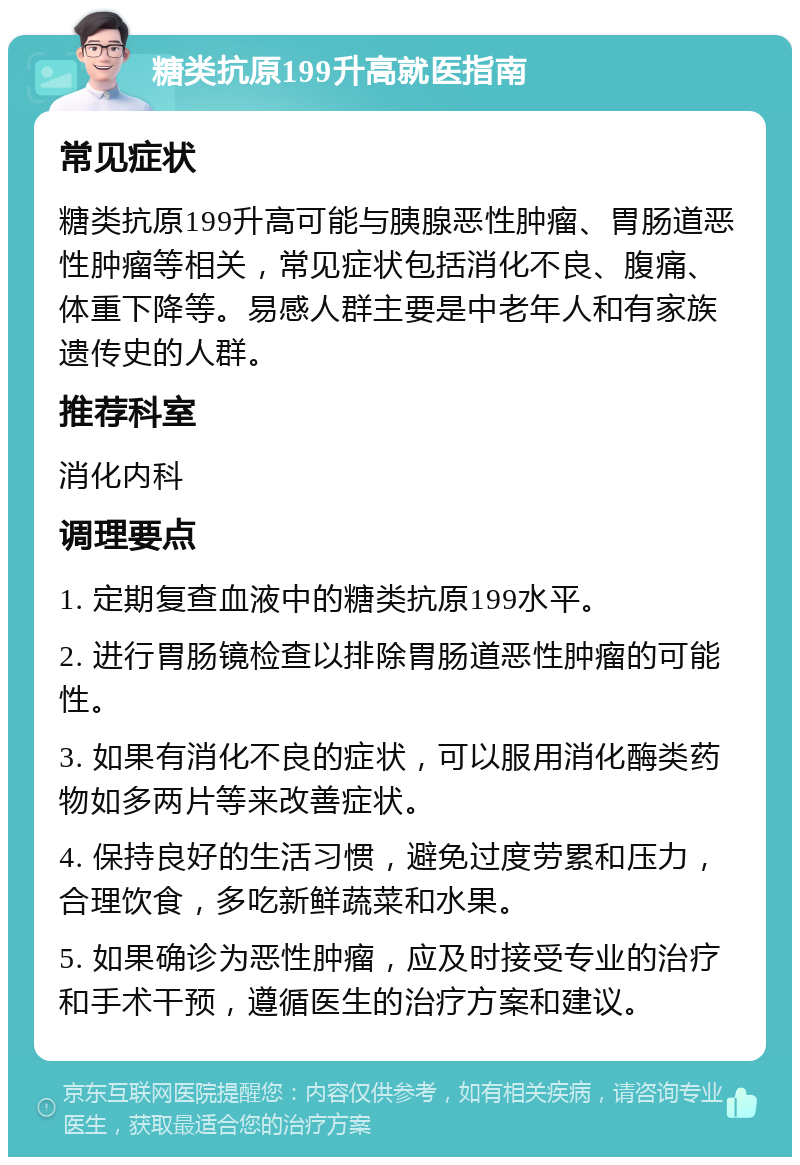 糖类抗原199升高就医指南 常见症状 糖类抗原199升高可能与胰腺恶性肿瘤、胃肠道恶性肿瘤等相关，常见症状包括消化不良、腹痛、体重下降等。易感人群主要是中老年人和有家族遗传史的人群。 推荐科室 消化内科 调理要点 1. 定期复查血液中的糖类抗原199水平。 2. 进行胃肠镜检查以排除胃肠道恶性肿瘤的可能性。 3. 如果有消化不良的症状，可以服用消化酶类药物如多两片等来改善症状。 4. 保持良好的生活习惯，避免过度劳累和压力，合理饮食，多吃新鲜蔬菜和水果。 5. 如果确诊为恶性肿瘤，应及时接受专业的治疗和手术干预，遵循医生的治疗方案和建议。