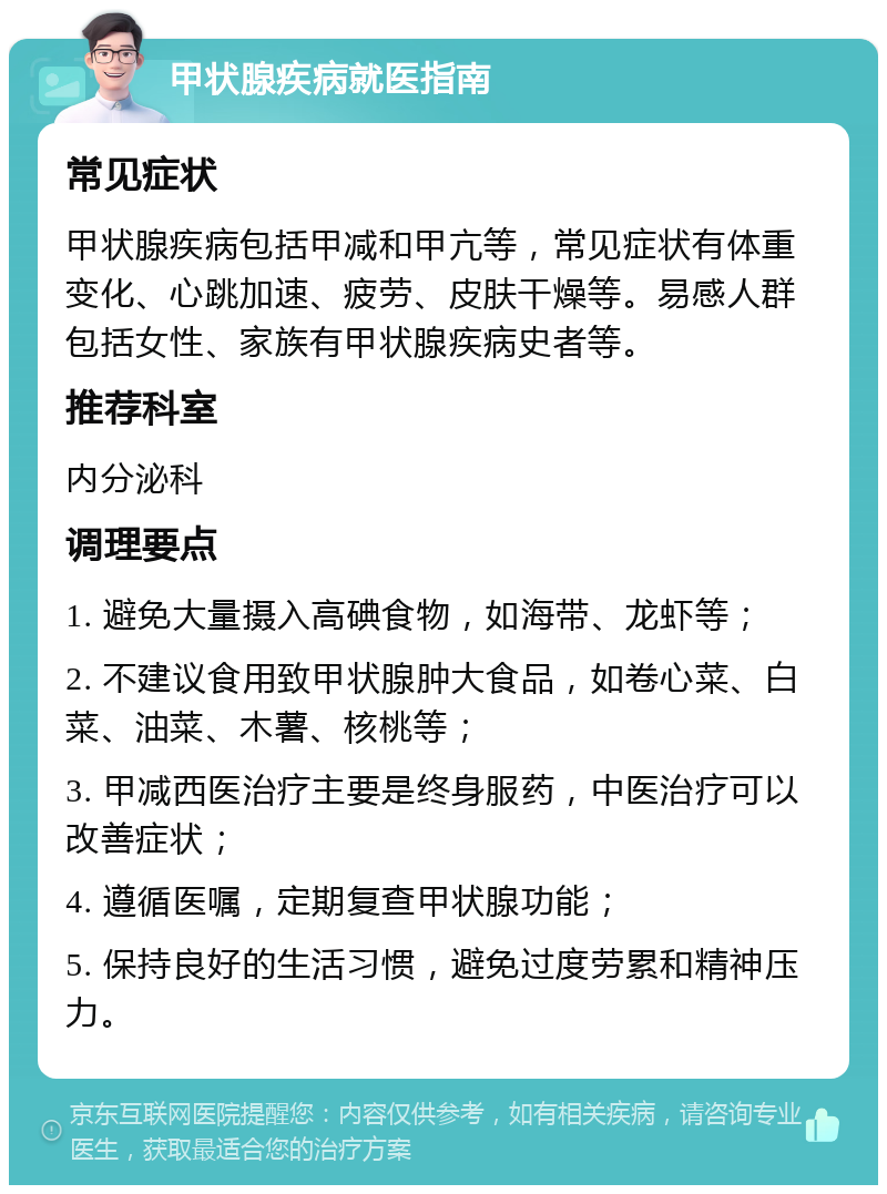 甲状腺疾病就医指南 常见症状 甲状腺疾病包括甲减和甲亢等，常见症状有体重变化、心跳加速、疲劳、皮肤干燥等。易感人群包括女性、家族有甲状腺疾病史者等。 推荐科室 内分泌科 调理要点 1. 避免大量摄入高碘食物，如海带、龙虾等； 2. 不建议食用致甲状腺肿大食品，如卷心菜、白菜、油菜、木薯、核桃等； 3. 甲减西医治疗主要是终身服药，中医治疗可以改善症状； 4. 遵循医嘱，定期复查甲状腺功能； 5. 保持良好的生活习惯，避免过度劳累和精神压力。