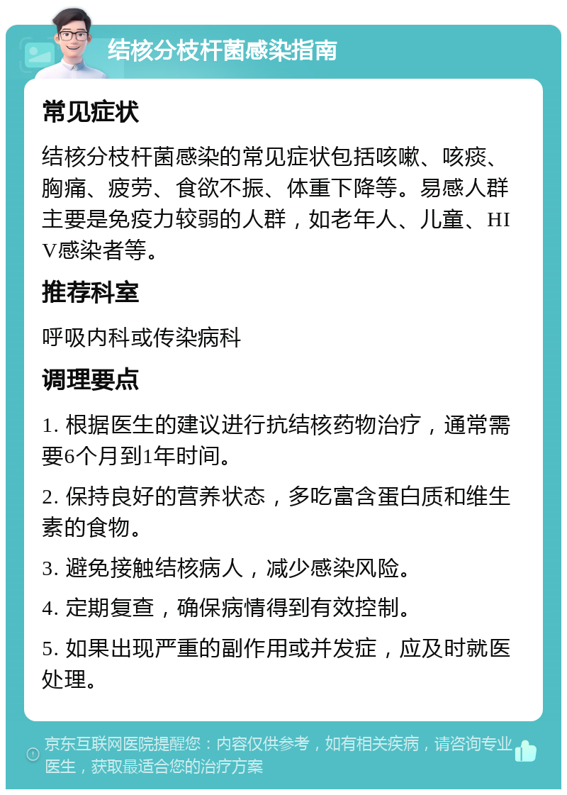 结核分枝杆菌感染指南 常见症状 结核分枝杆菌感染的常见症状包括咳嗽、咳痰、胸痛、疲劳、食欲不振、体重下降等。易感人群主要是免疫力较弱的人群，如老年人、儿童、HIV感染者等。 推荐科室 呼吸内科或传染病科 调理要点 1. 根据医生的建议进行抗结核药物治疗，通常需要6个月到1年时间。 2. 保持良好的营养状态，多吃富含蛋白质和维生素的食物。 3. 避免接触结核病人，减少感染风险。 4. 定期复查，确保病情得到有效控制。 5. 如果出现严重的副作用或并发症，应及时就医处理。