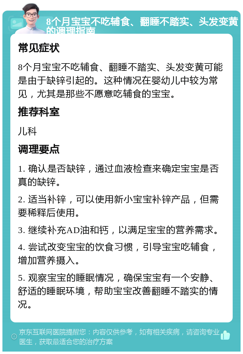 8个月宝宝不吃辅食、翻睡不踏实、头发变黄的调理指南 常见症状 8个月宝宝不吃辅食、翻睡不踏实、头发变黄可能是由于缺锌引起的。这种情况在婴幼儿中较为常见，尤其是那些不愿意吃辅食的宝宝。 推荐科室 儿科 调理要点 1. 确认是否缺锌，通过血液检查来确定宝宝是否真的缺锌。 2. 适当补锌，可以使用新小宝宝补锌产品，但需要稀释后使用。 3. 继续补充AD油和钙，以满足宝宝的营养需求。 4. 尝试改变宝宝的饮食习惯，引导宝宝吃辅食，增加营养摄入。 5. 观察宝宝的睡眠情况，确保宝宝有一个安静、舒适的睡眠环境，帮助宝宝改善翻睡不踏实的情况。