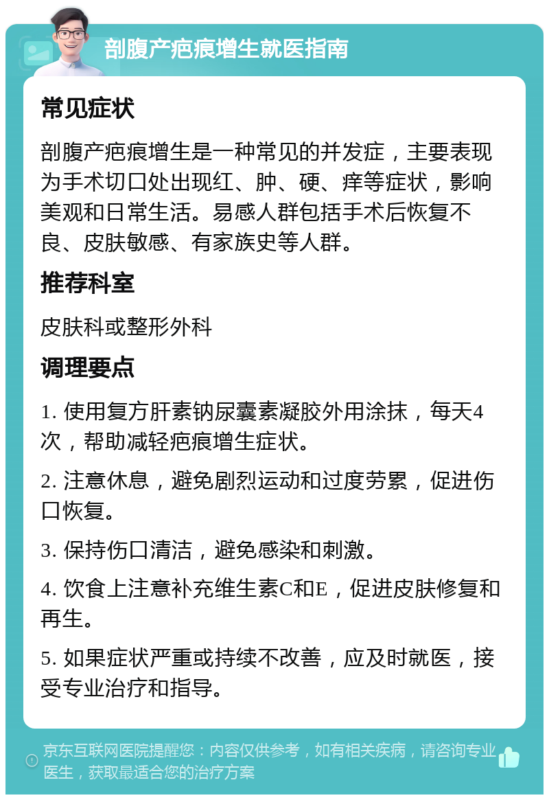 剖腹产疤痕增生就医指南 常见症状 剖腹产疤痕增生是一种常见的并发症，主要表现为手术切口处出现红、肿、硬、痒等症状，影响美观和日常生活。易感人群包括手术后恢复不良、皮肤敏感、有家族史等人群。 推荐科室 皮肤科或整形外科 调理要点 1. 使用复方肝素钠尿囊素凝胶外用涂抹，每天4次，帮助减轻疤痕增生症状。 2. 注意休息，避免剧烈运动和过度劳累，促进伤口恢复。 3. 保持伤口清洁，避免感染和刺激。 4. 饮食上注意补充维生素C和E，促进皮肤修复和再生。 5. 如果症状严重或持续不改善，应及时就医，接受专业治疗和指导。