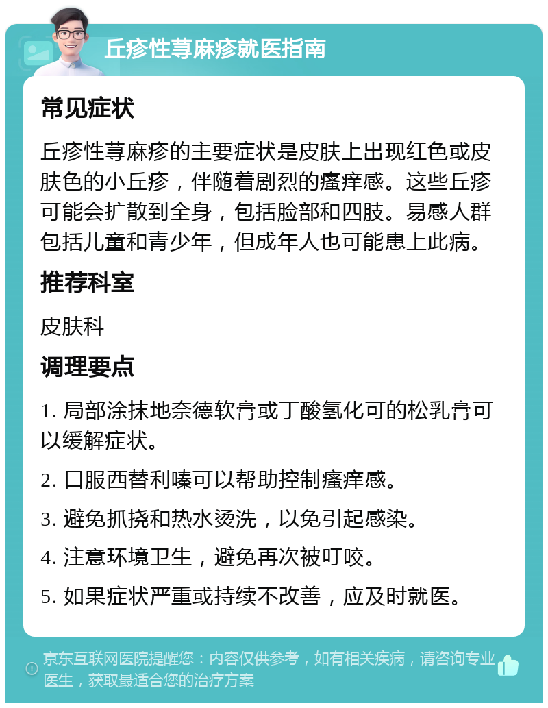 丘疹性荨麻疹就医指南 常见症状 丘疹性荨麻疹的主要症状是皮肤上出现红色或皮肤色的小丘疹，伴随着剧烈的瘙痒感。这些丘疹可能会扩散到全身，包括脸部和四肢。易感人群包括儿童和青少年，但成年人也可能患上此病。 推荐科室 皮肤科 调理要点 1. 局部涂抹地奈德软膏或丁酸氢化可的松乳膏可以缓解症状。 2. 口服西替利嗪可以帮助控制瘙痒感。 3. 避免抓挠和热水烫洗，以免引起感染。 4. 注意环境卫生，避免再次被叮咬。 5. 如果症状严重或持续不改善，应及时就医。