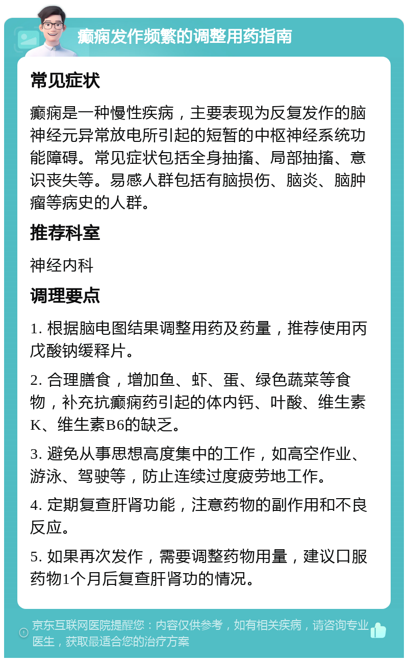 癫痫发作频繁的调整用药指南 常见症状 癫痫是一种慢性疾病，主要表现为反复发作的脑神经元异常放电所引起的短暂的中枢神经系统功能障碍。常见症状包括全身抽搐、局部抽搐、意识丧失等。易感人群包括有脑损伤、脑炎、脑肿瘤等病史的人群。 推荐科室 神经内科 调理要点 1. 根据脑电图结果调整用药及药量，推荐使用丙戊酸钠缓释片。 2. 合理膳食，增加鱼、虾、蛋、绿色蔬菜等食物，补充抗癫痫药引起的体内钙、叶酸、维生素K、维生素B6的缺乏。 3. 避免从事思想高度集中的工作，如高空作业、游泳、驾驶等，防止连续过度疲劳地工作。 4. 定期复查肝肾功能，注意药物的副作用和不良反应。 5. 如果再次发作，需要调整药物用量，建议口服药物1个月后复查肝肾功的情况。