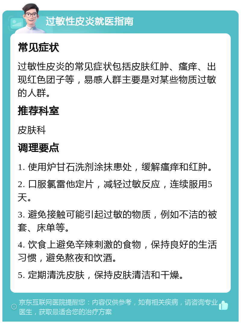 过敏性皮炎就医指南 常见症状 过敏性皮炎的常见症状包括皮肤红肿、瘙痒、出现红色团子等，易感人群主要是对某些物质过敏的人群。 推荐科室 皮肤科 调理要点 1. 使用炉甘石洗剂涂抹患处，缓解瘙痒和红肿。 2. 口服氯雷他定片，减轻过敏反应，连续服用5天。 3. 避免接触可能引起过敏的物质，例如不洁的被套、床单等。 4. 饮食上避免辛辣刺激的食物，保持良好的生活习惯，避免熬夜和饮酒。 5. 定期清洗皮肤，保持皮肤清洁和干燥。