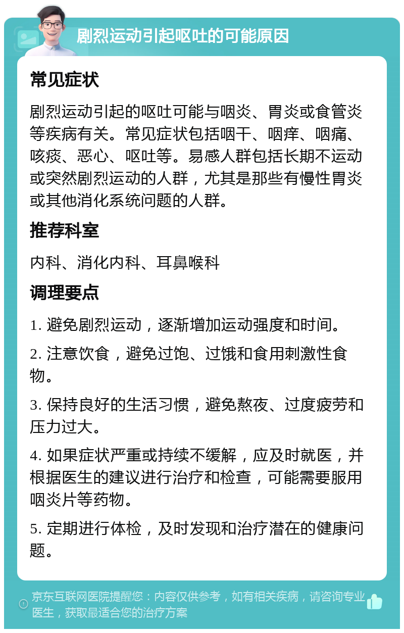 剧烈运动引起呕吐的可能原因 常见症状 剧烈运动引起的呕吐可能与咽炎、胃炎或食管炎等疾病有关。常见症状包括咽干、咽痒、咽痛、咳痰、恶心、呕吐等。易感人群包括长期不运动或突然剧烈运动的人群，尤其是那些有慢性胃炎或其他消化系统问题的人群。 推荐科室 内科、消化内科、耳鼻喉科 调理要点 1. 避免剧烈运动，逐渐增加运动强度和时间。 2. 注意饮食，避免过饱、过饿和食用刺激性食物。 3. 保持良好的生活习惯，避免熬夜、过度疲劳和压力过大。 4. 如果症状严重或持续不缓解，应及时就医，并根据医生的建议进行治疗和检查，可能需要服用咽炎片等药物。 5. 定期进行体检，及时发现和治疗潜在的健康问题。