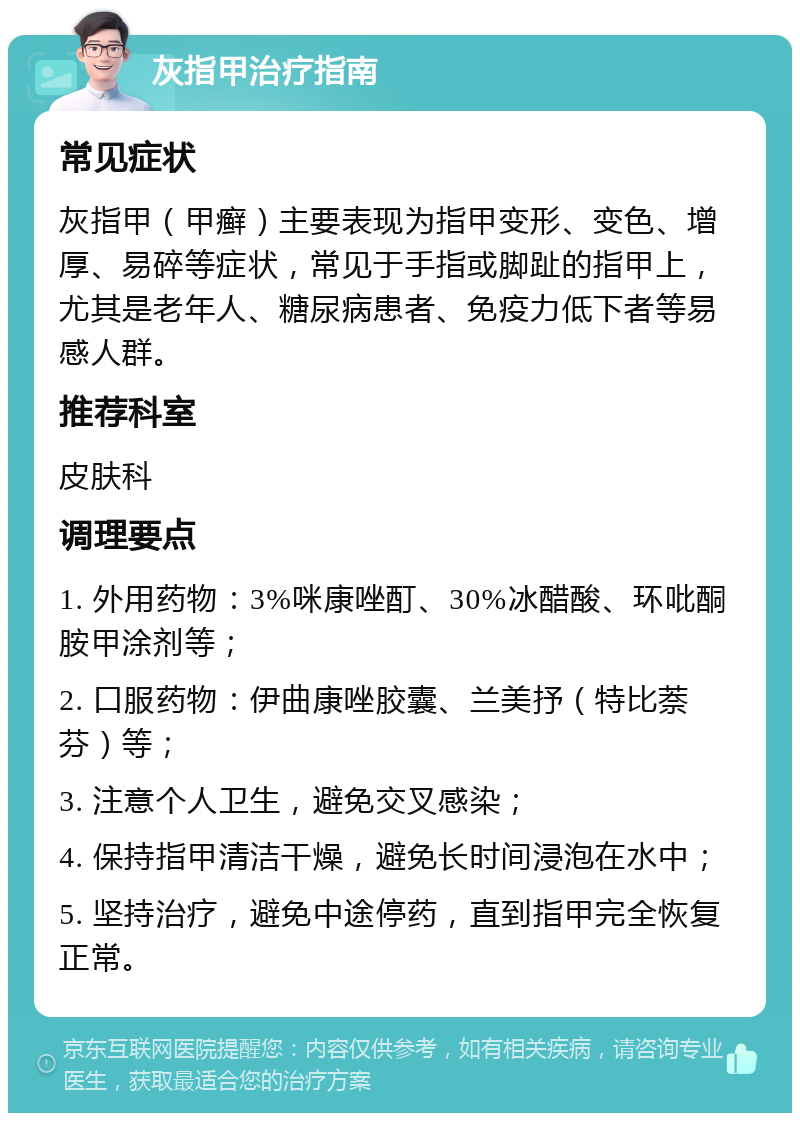 灰指甲治疗指南 常见症状 灰指甲（甲癣）主要表现为指甲变形、变色、增厚、易碎等症状，常见于手指或脚趾的指甲上，尤其是老年人、糖尿病患者、免疫力低下者等易感人群。 推荐科室 皮肤科 调理要点 1. 外用药物：3%咪康唑酊、30%冰醋酸、环吡酮胺甲涂剂等； 2. 口服药物：伊曲康唑胶囊、兰美抒（特比萘芬）等； 3. 注意个人卫生，避免交叉感染； 4. 保持指甲清洁干燥，避免长时间浸泡在水中； 5. 坚持治疗，避免中途停药，直到指甲完全恢复正常。