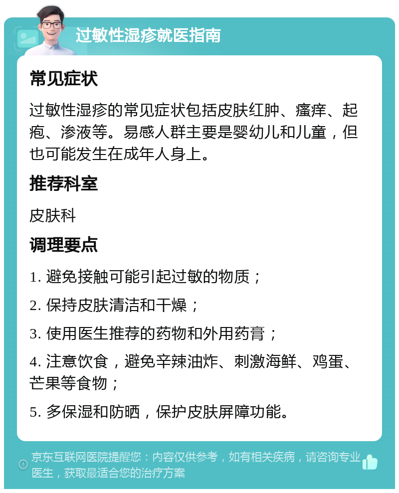 过敏性湿疹就医指南 常见症状 过敏性湿疹的常见症状包括皮肤红肿、瘙痒、起疱、渗液等。易感人群主要是婴幼儿和儿童，但也可能发生在成年人身上。 推荐科室 皮肤科 调理要点 1. 避免接触可能引起过敏的物质； 2. 保持皮肤清洁和干燥； 3. 使用医生推荐的药物和外用药膏； 4. 注意饮食，避免辛辣油炸、刺激海鲜、鸡蛋、芒果等食物； 5. 多保湿和防晒，保护皮肤屏障功能。