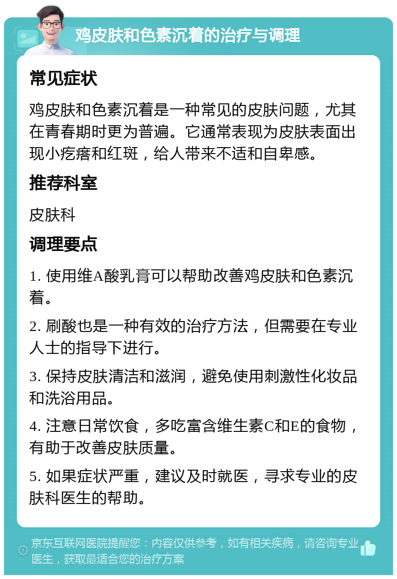 鸡皮肤和色素沉着的治疗与调理 常见症状 鸡皮肤和色素沉着是一种常见的皮肤问题，尤其在青春期时更为普遍。它通常表现为皮肤表面出现小疙瘩和红斑，给人带来不适和自卑感。 推荐科室 皮肤科 调理要点 1. 使用维A酸乳膏可以帮助改善鸡皮肤和色素沉着。 2. 刷酸也是一种有效的治疗方法，但需要在专业人士的指导下进行。 3. 保持皮肤清洁和滋润，避免使用刺激性化妆品和洗浴用品。 4. 注意日常饮食，多吃富含维生素C和E的食物，有助于改善皮肤质量。 5. 如果症状严重，建议及时就医，寻求专业的皮肤科医生的帮助。