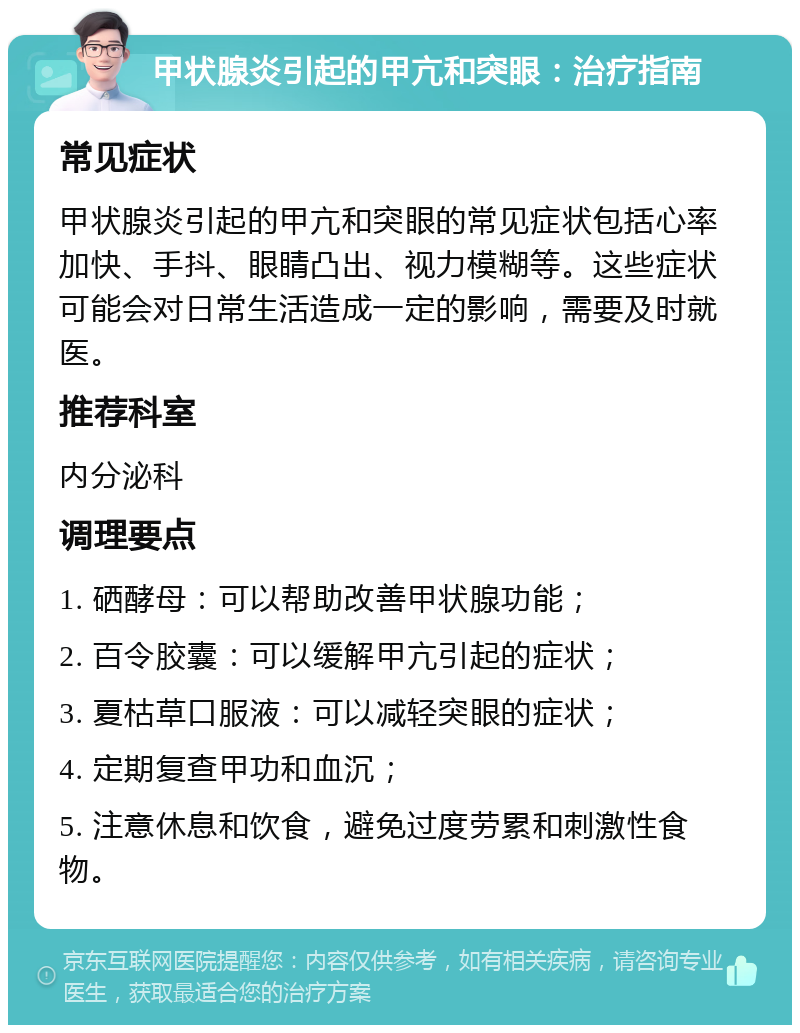 甲状腺炎引起的甲亢和突眼：治疗指南 常见症状 甲状腺炎引起的甲亢和突眼的常见症状包括心率加快、手抖、眼睛凸出、视力模糊等。这些症状可能会对日常生活造成一定的影响，需要及时就医。 推荐科室 内分泌科 调理要点 1. 硒酵母：可以帮助改善甲状腺功能； 2. 百令胶囊：可以缓解甲亢引起的症状； 3. 夏枯草口服液：可以减轻突眼的症状； 4. 定期复查甲功和血沉； 5. 注意休息和饮食，避免过度劳累和刺激性食物。