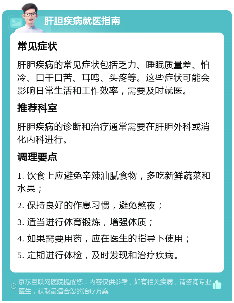 肝胆疾病就医指南 常见症状 肝胆疾病的常见症状包括乏力、睡眠质量差、怕冷、口干口苦、耳鸣、头疼等。这些症状可能会影响日常生活和工作效率，需要及时就医。 推荐科室 肝胆疾病的诊断和治疗通常需要在肝胆外科或消化内科进行。 调理要点 1. 饮食上应避免辛辣油腻食物，多吃新鲜蔬菜和水果； 2. 保持良好的作息习惯，避免熬夜； 3. 适当进行体育锻炼，增强体质； 4. 如果需要用药，应在医生的指导下使用； 5. 定期进行体检，及时发现和治疗疾病。