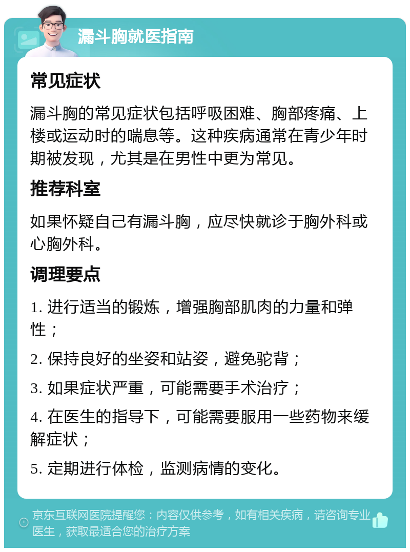 漏斗胸就医指南 常见症状 漏斗胸的常见症状包括呼吸困难、胸部疼痛、上楼或运动时的喘息等。这种疾病通常在青少年时期被发现，尤其是在男性中更为常见。 推荐科室 如果怀疑自己有漏斗胸，应尽快就诊于胸外科或心胸外科。 调理要点 1. 进行适当的锻炼，增强胸部肌肉的力量和弹性； 2. 保持良好的坐姿和站姿，避免驼背； 3. 如果症状严重，可能需要手术治疗； 4. 在医生的指导下，可能需要服用一些药物来缓解症状； 5. 定期进行体检，监测病情的变化。