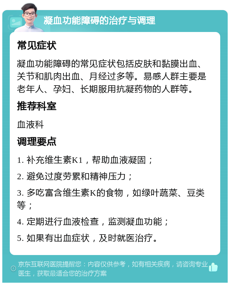 凝血功能障碍的治疗与调理 常见症状 凝血功能障碍的常见症状包括皮肤和黏膜出血、关节和肌肉出血、月经过多等。易感人群主要是老年人、孕妇、长期服用抗凝药物的人群等。 推荐科室 血液科 调理要点 1. 补充维生素K1，帮助血液凝固； 2. 避免过度劳累和精神压力； 3. 多吃富含维生素K的食物，如绿叶蔬菜、豆类等； 4. 定期进行血液检查，监测凝血功能； 5. 如果有出血症状，及时就医治疗。