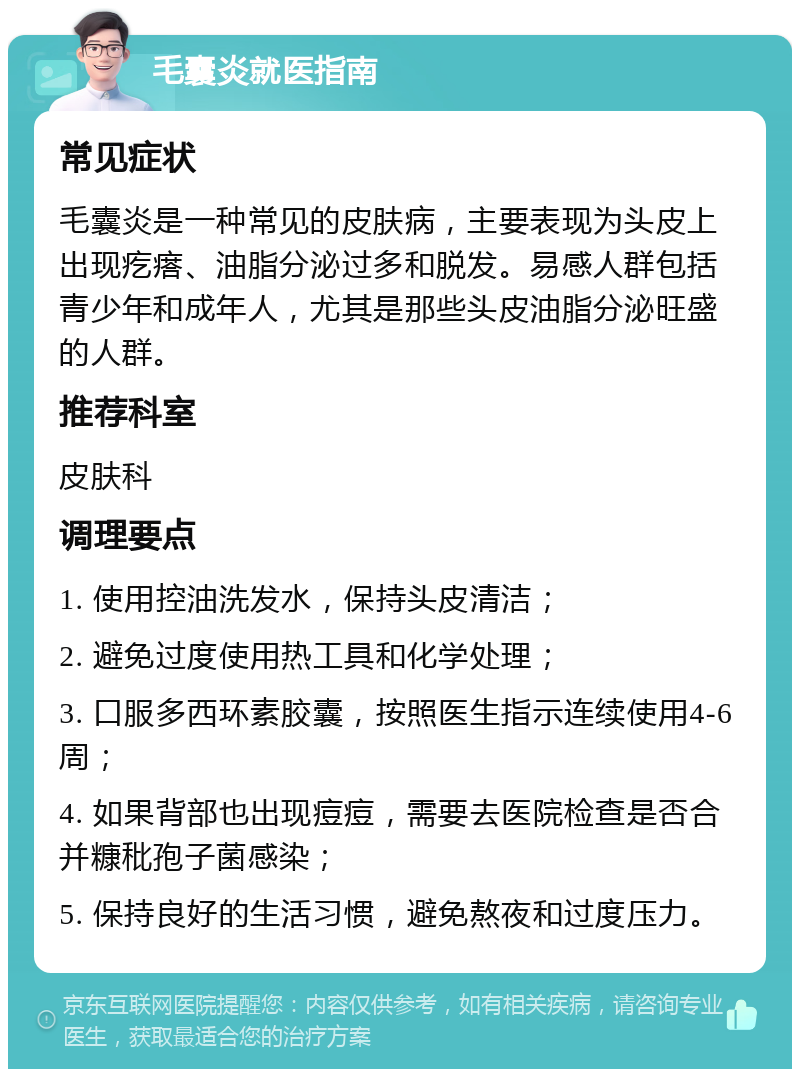 毛囊炎就医指南 常见症状 毛囊炎是一种常见的皮肤病，主要表现为头皮上出现疙瘩、油脂分泌过多和脱发。易感人群包括青少年和成年人，尤其是那些头皮油脂分泌旺盛的人群。 推荐科室 皮肤科 调理要点 1. 使用控油洗发水，保持头皮清洁； 2. 避免过度使用热工具和化学处理； 3. 口服多西环素胶囊，按照医生指示连续使用4-6周； 4. 如果背部也出现痘痘，需要去医院检查是否合并糠秕孢子菌感染； 5. 保持良好的生活习惯，避免熬夜和过度压力。