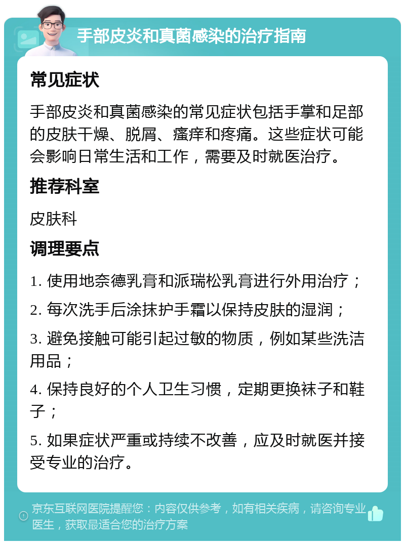 手部皮炎和真菌感染的治疗指南 常见症状 手部皮炎和真菌感染的常见症状包括手掌和足部的皮肤干燥、脱屑、瘙痒和疼痛。这些症状可能会影响日常生活和工作，需要及时就医治疗。 推荐科室 皮肤科 调理要点 1. 使用地奈德乳膏和派瑞松乳膏进行外用治疗； 2. 每次洗手后涂抹护手霜以保持皮肤的湿润； 3. 避免接触可能引起过敏的物质，例如某些洗洁用品； 4. 保持良好的个人卫生习惯，定期更换袜子和鞋子； 5. 如果症状严重或持续不改善，应及时就医并接受专业的治疗。