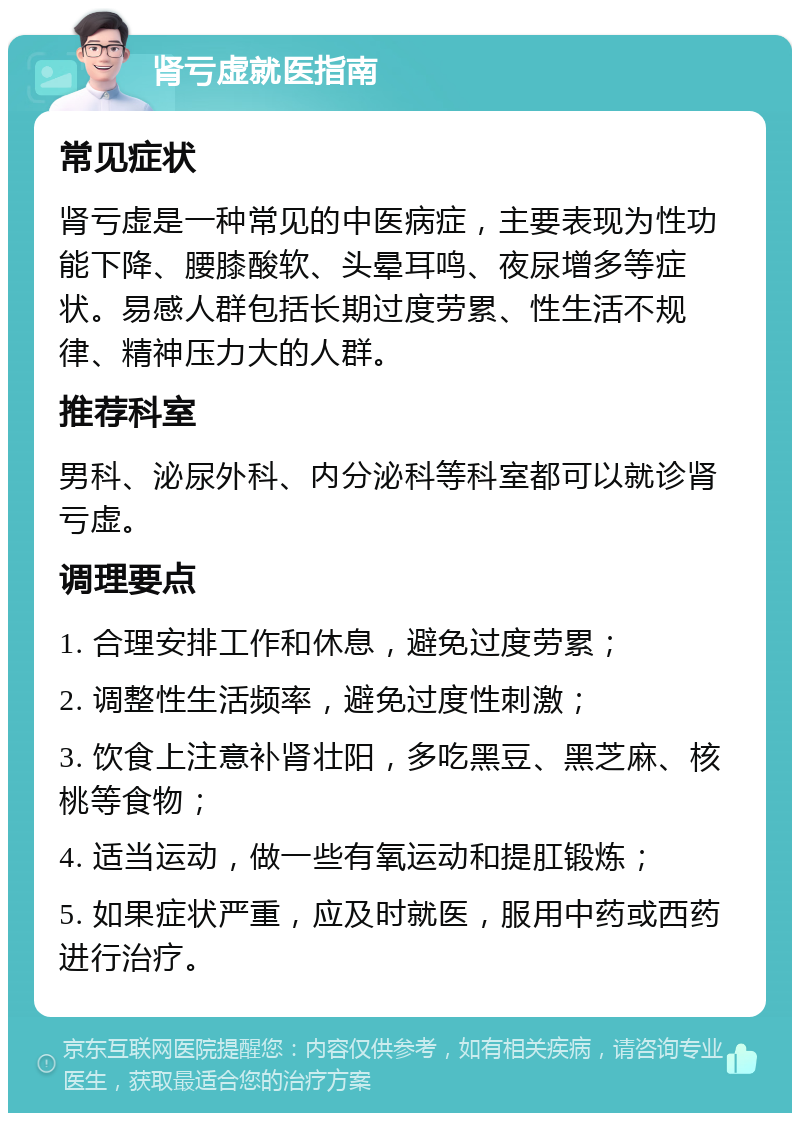 肾亏虚就医指南 常见症状 肾亏虚是一种常见的中医病症，主要表现为性功能下降、腰膝酸软、头晕耳鸣、夜尿增多等症状。易感人群包括长期过度劳累、性生活不规律、精神压力大的人群。 推荐科室 男科、泌尿外科、内分泌科等科室都可以就诊肾亏虚。 调理要点 1. 合理安排工作和休息，避免过度劳累； 2. 调整性生活频率，避免过度性刺激； 3. 饮食上注意补肾壮阳，多吃黑豆、黑芝麻、核桃等食物； 4. 适当运动，做一些有氧运动和提肛锻炼； 5. 如果症状严重，应及时就医，服用中药或西药进行治疗。